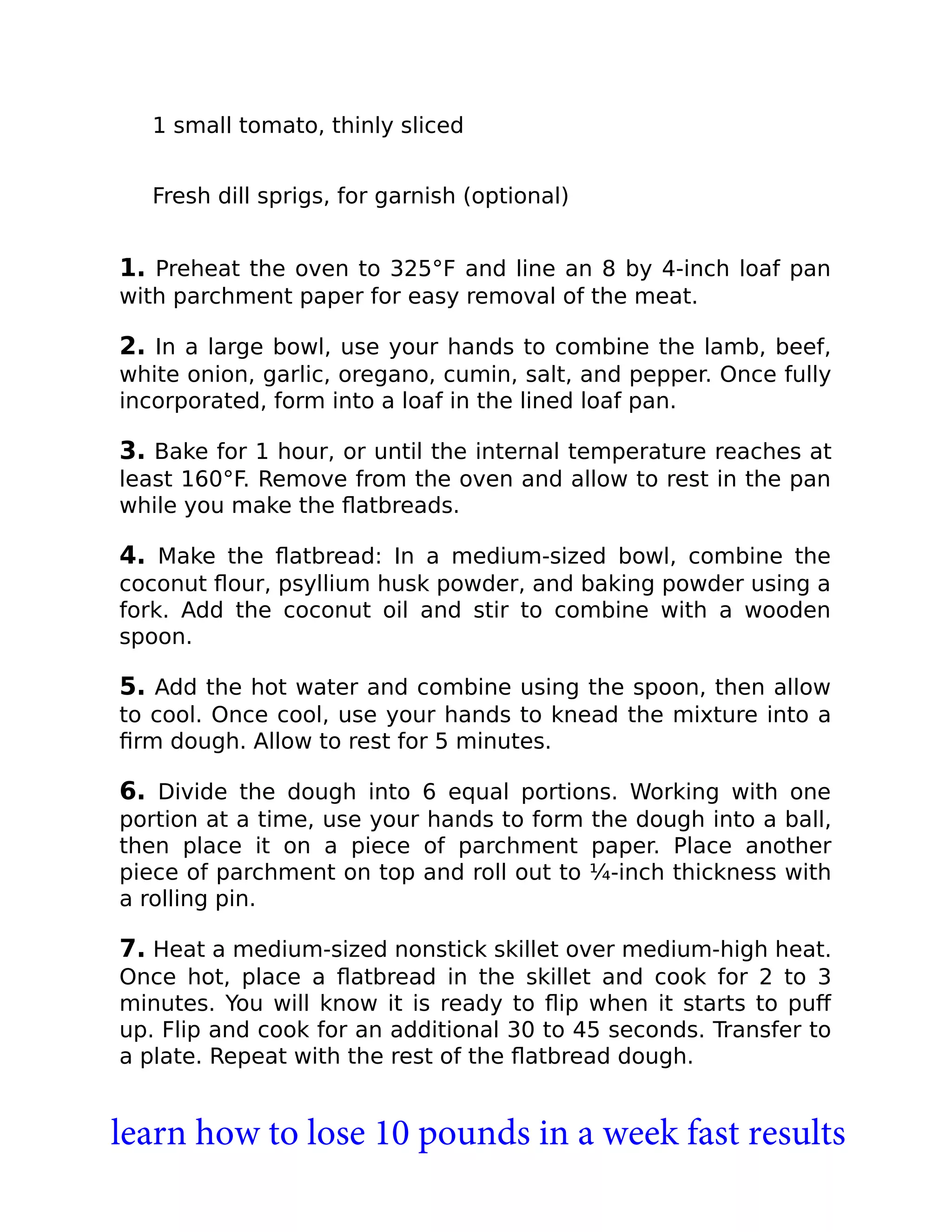1 small tomato, thinly sliced
Fresh dill sprigs, for garnish (optional)
1. Preheat the oven to 325°F and line an 8 by 4-inch loaf pan
with parchment paper for easy removal of the meat.
2. In a large bowl, use your hands to combine the lamb, beef,
white onion, garlic, oregano, cumin, salt, and pepper. Once fully
incorporated, form into a loaf in the lined loaf pan.
3. Bake for 1 hour, or until the internal temperature reaches at
least 160°F. Remove from the oven and allow to rest in the pan
while you make the ﬂatbreads.
4. Make the ﬂatbread: In a medium-sized bowl, combine the
coconut ﬂour, psyllium husk powder, and baking powder using a
fork. Add the coconut oil and stir to combine with a wooden
spoon.
5. Add the hot water and combine using the spoon, then allow
to cool. Once cool, use your hands to knead the mixture into a
ﬁrm dough. Allow to rest for 5 minutes.
6. Divide the dough into 6 equal portions. Working with one
portion at a time, use your hands to form the dough into a ball,
then place it on a piece of parchment paper. Place another
piece of parchment on top and roll out to ¼-inch thickness with
a rolling pin.
7. Heat a medium-sized nonstick skillet over medium-high heat.
Once hot, place a ﬂatbread in the skillet and cook for 2 to 3
minutes. You will know it is ready to ﬂip when it starts to puﬀ
up. Flip and cook for an additional 30 to 45 seconds. Transfer to
a plate. Repeat with the rest of the ﬂatbread dough.
learn how to lose 10 pounds in a week fast results
 