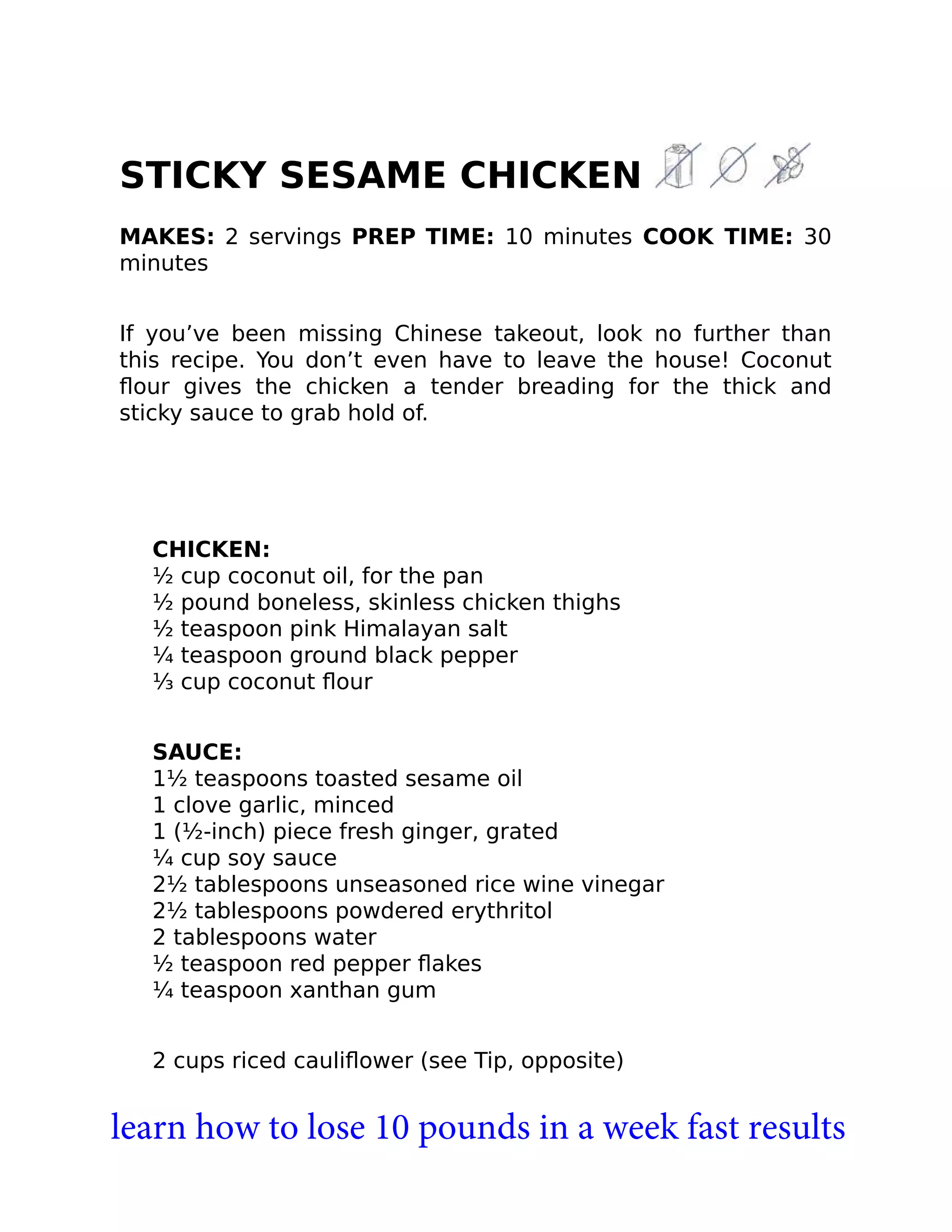 STICKY SESAME CHICKEN
MAKES: 2 servings PREP TIME: 10 minutes COOK TIME: 30
minutes
If you’ve been missing Chinese takeout, look no further than
this recipe. You don’t even have to leave the house! Coconut
ﬂour gives the chicken a tender breading for the thick and
sticky sauce to grab hold of.
CHICKEN:
½ cup coconut oil, for the pan
½ pound boneless, skinless chicken thighs
½ teaspoon pink Himalayan salt
¼ teaspoon ground black pepper
⅓ cup coconut ﬂour
SAUCE:
1½ teaspoons toasted sesame oil
1 clove garlic, minced
1 (½-inch) piece fresh ginger, grated
¼ cup soy sauce
2½ tablespoons unseasoned rice wine vinegar
2½ tablespoons powdered erythritol
2 tablespoons water
½ teaspoon red pepper ﬂakes
¼ teaspoon xanthan gum
2 cups riced cauliﬂower (see Tip, opposite)
learn how to lose 10 pounds in a week fast results
 