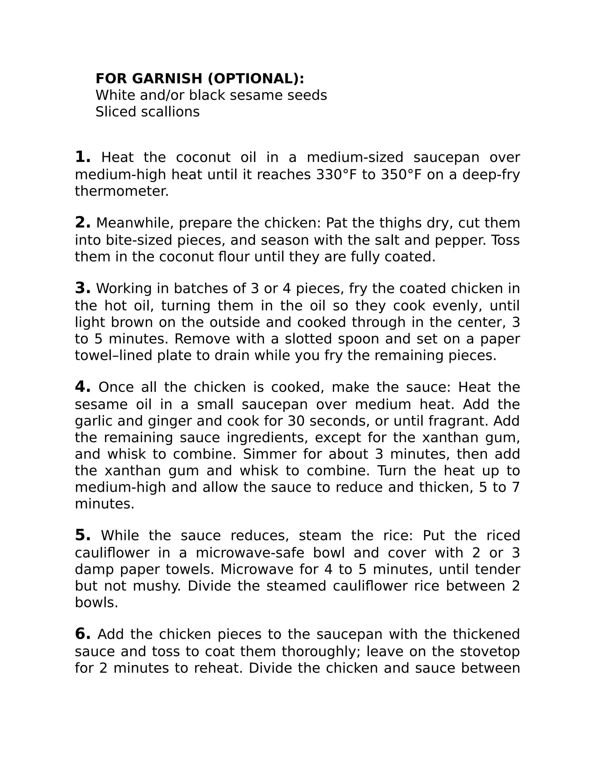 FOR GARNISH (OPTIONAL):
White and/or black sesame seeds
Sliced scallions
1. Heat the coconut oil in a medium-sized saucepan over
medium-high heat until it reaches 330°F to 350°F on a deep-fry
thermometer.
2. Meanwhile, prepare the chicken: Pat the thighs dry, cut them
into bite-sized pieces, and season with the salt and pepper. Toss
them in the coconut ﬂour until they are fully coated.
3. Working in batches of 3 or 4 pieces, fry the coated chicken in
the hot oil, turning them in the oil so they cook evenly, until
light brown on the outside and cooked through in the center, 3
to 5 minutes. Remove with a slotted spoon and set on a paper
towel–lined plate to drain while you fry the remaining pieces.
4. Once all the chicken is cooked, make the sauce: Heat the
sesame oil in a small saucepan over medium heat. Add the
garlic and ginger and cook for 30 seconds, or until fragrant. Add
the remaining sauce ingredients, except for the xanthan gum,
and whisk to combine. Simmer for about 3 minutes, then add
the xanthan gum and whisk to combine. Turn the heat up to
medium-high and allow the sauce to reduce and thicken, 5 to 7
minutes.
5. While the sauce reduces, steam the rice: Put the riced
cauliﬂower in a microwave-safe bowl and cover with 2 or 3
damp paper towels. Microwave for 4 to 5 minutes, until tender
but not mushy. Divide the steamed cauliﬂower rice between 2
bowls.
6. Add the chicken pieces to the saucepan with the thickened
sauce and toss to coat them thoroughly; leave on the stovetop
for 2 minutes to reheat. Divide the chicken and sauce between
 