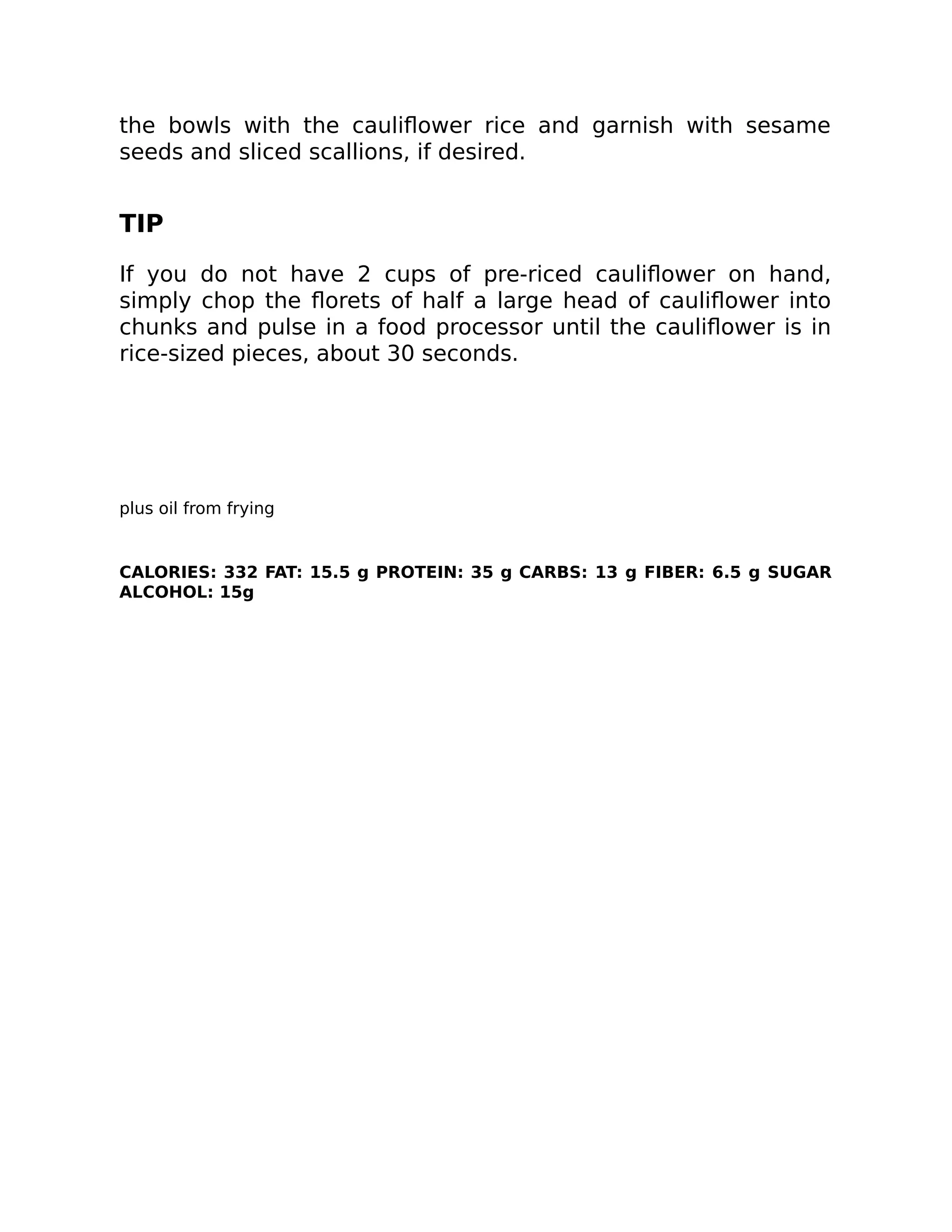 the bowls with the cauliﬂower rice and garnish with sesame
seeds and sliced scallions, if desired.
TIP
If you do not have 2 cups of pre-riced cauliﬂower on hand,
simply chop the ﬂorets of half a large head of cauliﬂower into
chunks and pulse in a food processor until the cauliﬂower is in
rice-sized pieces, about 30 seconds.
plus oil from frying
CALORIES: 332 FAT: 15.5 g PROTEIN: 35 g CARBS: 13 g FIBER: 6.5 g SUGAR
ALCOHOL: 15g
 