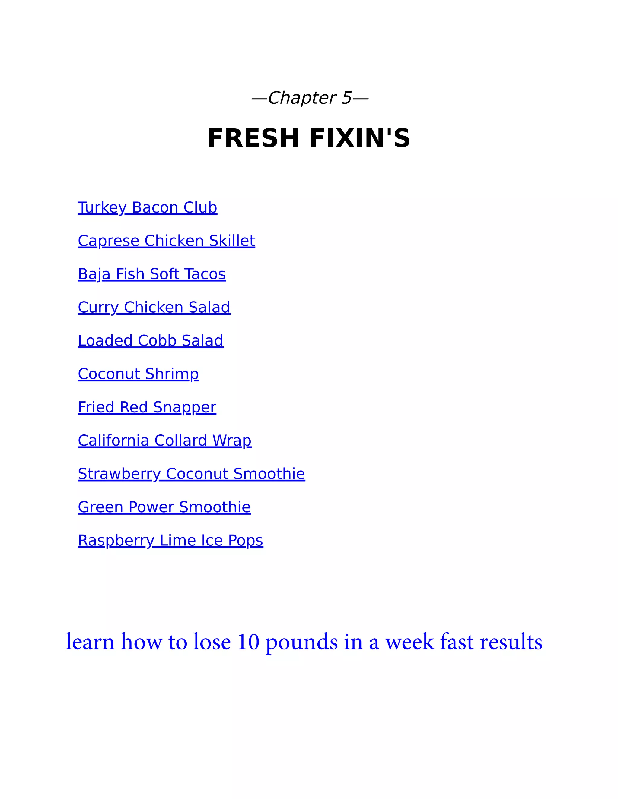—Chapter 5—
FRESH FIXIN'S
Turkey Bacon Club
Caprese Chicken Skillet
Baja Fish Soft Tacos
Curry Chicken Salad
Loaded Cobb Salad
Coconut Shrimp
Fried Red Snapper
California Collard Wrap
Strawberry Coconut Smoothie
Green Power Smoothie
Raspberry Lime Ice Pops
learn how to lose 10 pounds in a week fast results
 