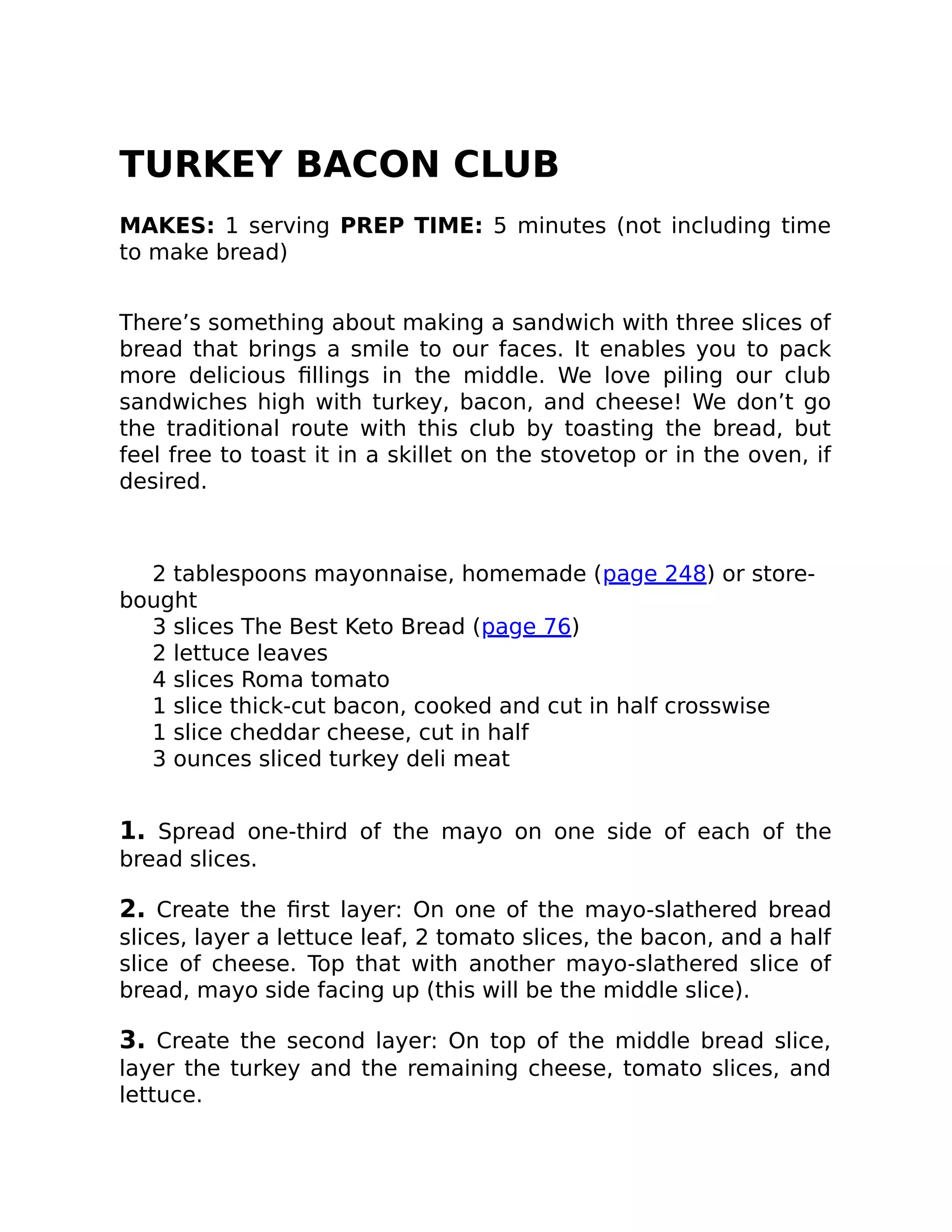 TURKEY BACON CLUB
MAKES: 1 serving PREP TIME: 5 minutes (not including time
to make bread)
There’s something about making a sandwich with three slices of
bread that brings a smile to our faces. It enables you to pack
more delicious ﬁllings in the middle. We love piling our club
sandwiches high with turkey, bacon, and cheese! We don’t go
the traditional route with this club by toasting the bread, but
feel free to toast it in a skillet on the stovetop or in the oven, if
desired.
2 tablespoons mayonnaise, homemade (page 248) or store-
bought
3 slices The Best Keto Bread (page 76)
2 lettuce leaves
4 slices Roma tomato
1 slice thick-cut bacon, cooked and cut in half crosswise
1 slice cheddar cheese, cut in half
3 ounces sliced turkey deli meat
1. Spread one-third of the mayo on one side of each of the
bread slices.
2. Create the ﬁrst layer: On one of the mayo-slathered bread
slices, layer a lettuce leaf, 2 tomato slices, the bacon, and a half
slice of cheese. Top that with another mayo-slathered slice of
bread, mayo side facing up (this will be the middle slice).
3. Create the second layer: On top of the middle bread slice,
layer the turkey and the remaining cheese, tomato slices, and
lettuce.
 