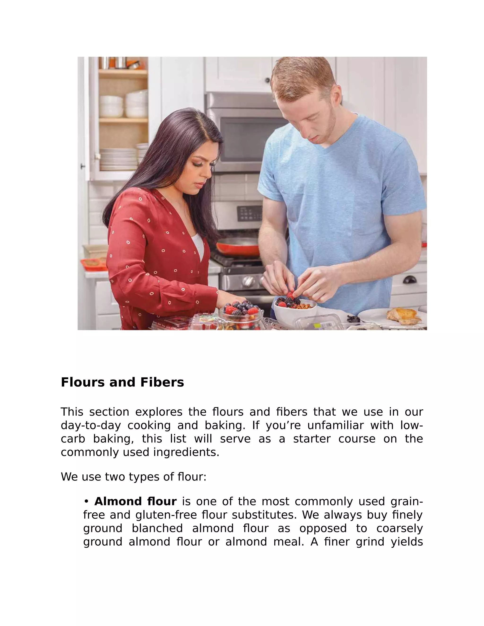 Flours and Fibers
This section explores the ﬂours and ﬁbers that we use in our
day-to-day cooking and baking. If you’re unfamiliar with low-
carb baking, this list will serve as a starter course on the
commonly used ingredients.
We use two types of ﬂour:
• Almond ﬂour is one of the most commonly used grain-
free and gluten-free ﬂour substitutes. We always buy ﬁnely
ground blanched almond ﬂour as opposed to coarsely
ground almond ﬂour or almond meal. A ﬁner grind yields
 