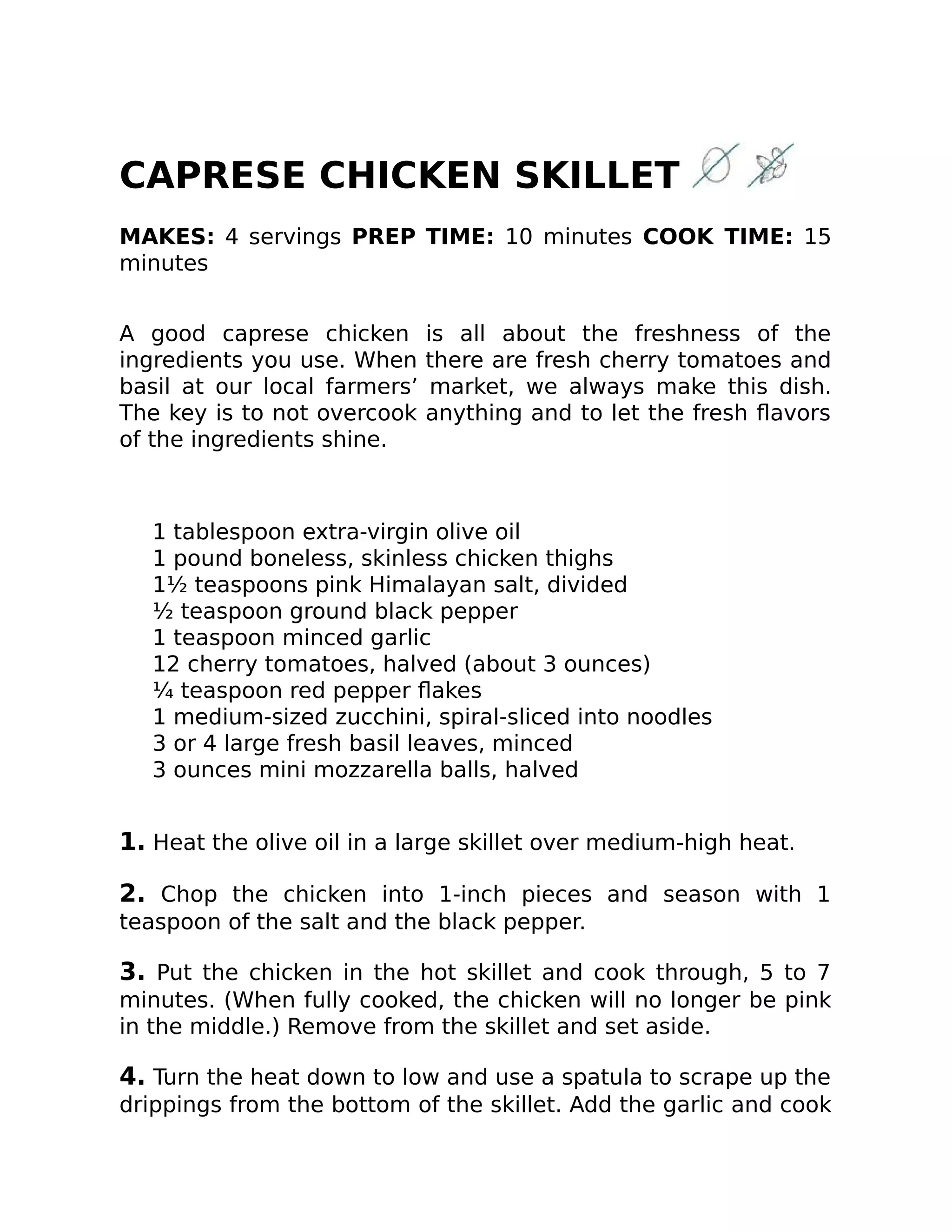 CAPRESE CHICKEN SKILLET
MAKES: 4 servings PREP TIME: 10 minutes COOK TIME: 15
minutes
A good caprese chicken is all about the freshness of the
ingredients you use. When there are fresh cherry tomatoes and
basil at our local farmers’ market, we always make this dish.
The key is to not overcook anything and to let the fresh ﬂavors
of the ingredients shine.
1 tablespoon extra-virgin olive oil
1 pound boneless, skinless chicken thighs
1½ teaspoons pink Himalayan salt, divided
½ teaspoon ground black pepper
1 teaspoon minced garlic
12 cherry tomatoes, halved (about 3 ounces)
¼ teaspoon red pepper ﬂakes
1 medium-sized zucchini, spiral-sliced into noodles
3 or 4 large fresh basil leaves, minced
3 ounces mini mozzarella balls, halved
1. Heat the olive oil in a large skillet over medium-high heat.
2. Chop the chicken into 1-inch pieces and season with 1
teaspoon of the salt and the black pepper.
3. Put the chicken in the hot skillet and cook through, 5 to 7
minutes. (When fully cooked, the chicken will no longer be pink
in the middle.) Remove from the skillet and set aside.
4. Turn the heat down to low and use a spatula to scrape up the
drippings from the bottom of the skillet. Add the garlic and cook
 