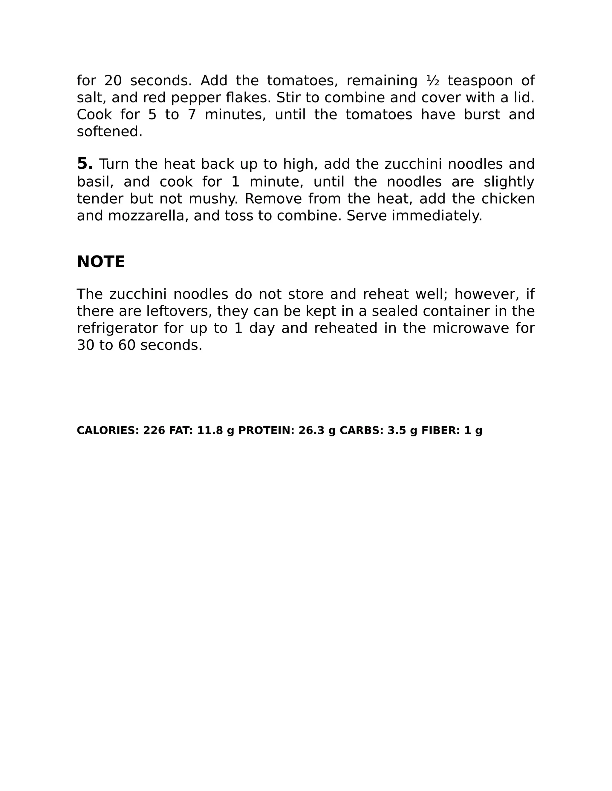 for 20 seconds. Add the tomatoes, remaining ½ teaspoon of
salt, and red pepper ﬂakes. Stir to combine and cover with a lid.
Cook for 5 to 7 minutes, until the tomatoes have burst and
softened.
5. Turn the heat back up to high, add the zucchini noodles and
basil, and cook for 1 minute, until the noodles are slightly
tender but not mushy. Remove from the heat, add the chicken
and mozzarella, and toss to combine. Serve immediately.
NOTE
The zucchini noodles do not store and reheat well; however, if
there are leftovers, they can be kept in a sealed container in the
refrigerator for up to 1 day and reheated in the microwave for
30 to 60 seconds.
CALORIES: 226 FAT: 11.8 g PROTEIN: 26.3 g CARBS: 3.5 g FIBER: 1 g
 
