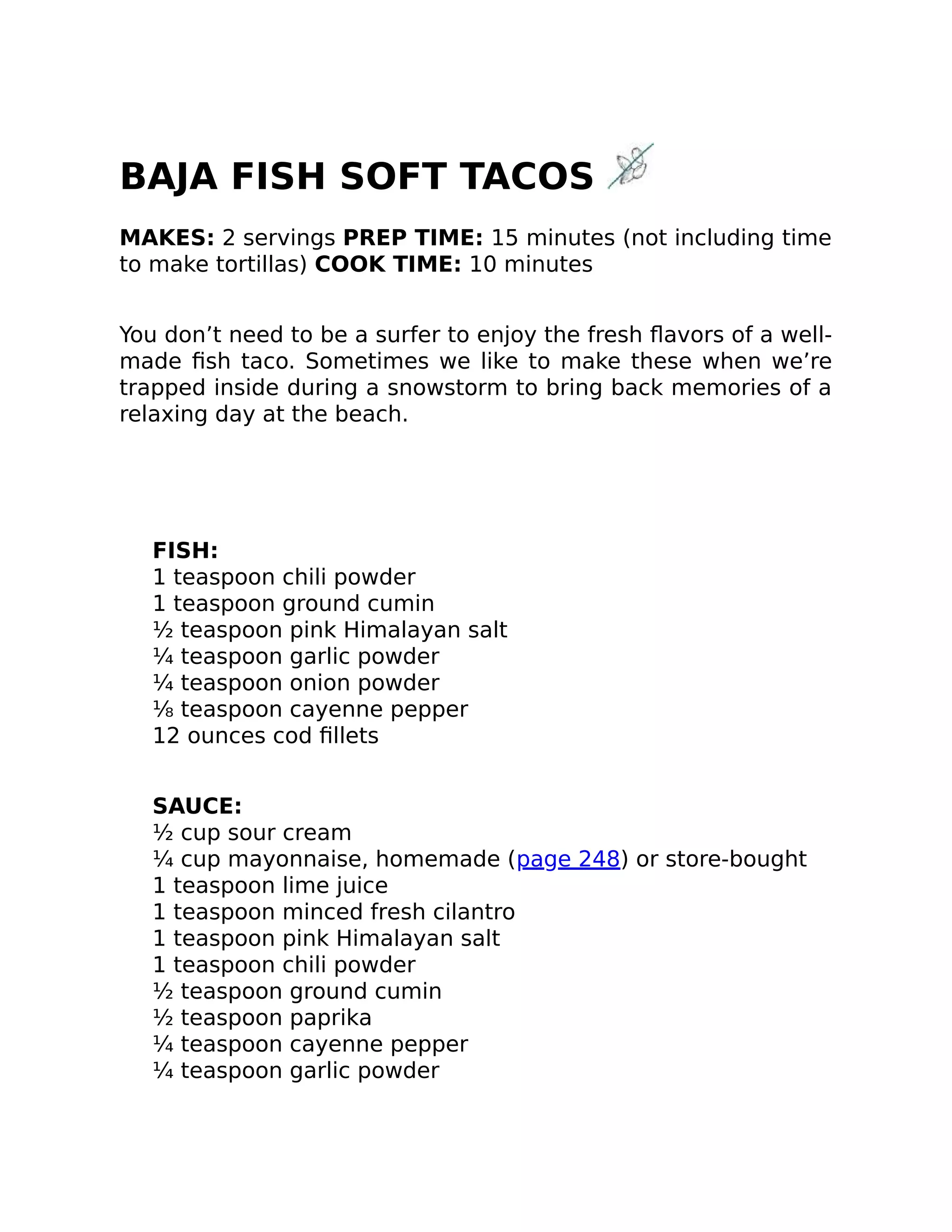 BAJA FISH SOFT TACOS
MAKES: 2 servings PREP TIME: 15 minutes (not including time
to make tortillas) COOK TIME: 10 minutes
You don’t need to be a surfer to enjoy the fresh ﬂavors of a well-
made ﬁsh taco. Sometimes we like to make these when we’re
trapped inside during a snowstorm to bring back memories of a
relaxing day at the beach.
FISH:
1 teaspoon chili powder
1 teaspoon ground cumin
½ teaspoon pink Himalayan salt
¼ teaspoon garlic powder
¼ teaspoon onion powder
⅛ teaspoon cayenne pepper
12 ounces cod ﬁllets
SAUCE:
½ cup sour cream
¼ cup mayonnaise, homemade (page 248) or store-bought
1 teaspoon lime juice
1 teaspoon minced fresh cilantro
1 teaspoon pink Himalayan salt
1 teaspoon chili powder
½ teaspoon ground cumin
½ teaspoon paprika
¼ teaspoon cayenne pepper
¼ teaspoon garlic powder
 