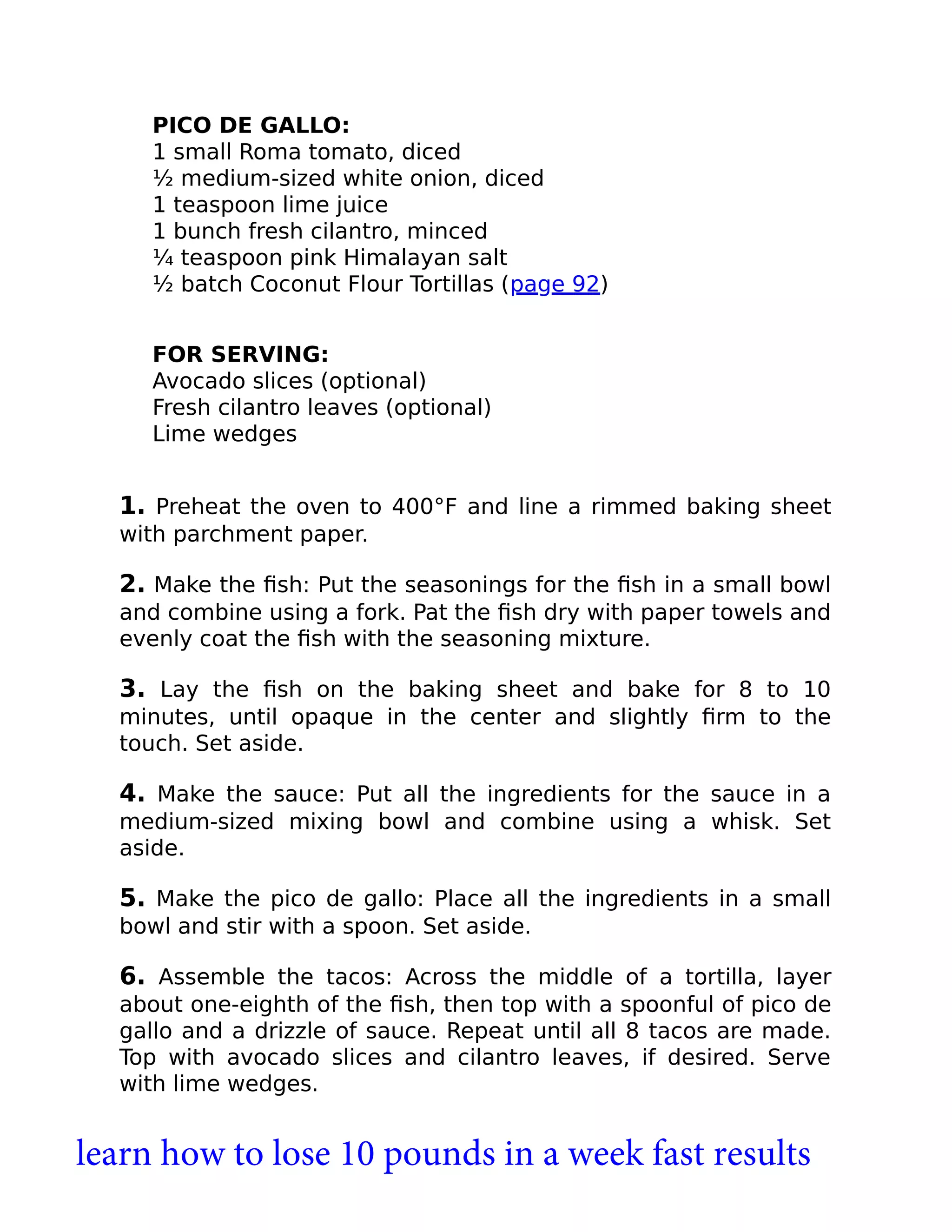 PICO DE GALLO:
1 small Roma tomato, diced
½ medium-sized white onion, diced
1 teaspoon lime juice
1 bunch fresh cilantro, minced
¼ teaspoon pink Himalayan salt
½ batch Coconut Flour Tortillas (page 92)
FOR SERVING:
Avocado slices (optional)
Fresh cilantro leaves (optional)
Lime wedges
1. Preheat the oven to 400°F and line a rimmed baking sheet
with parchment paper.
2. Make the ﬁsh: Put the seasonings for the ﬁsh in a small bowl
and combine using a fork. Pat the ﬁsh dry with paper towels and
evenly coat the ﬁsh with the seasoning mixture.
3. Lay the ﬁsh on the baking sheet and bake for 8 to 10
minutes, until opaque in the center and slightly ﬁrm to the
touch. Set aside.
4. Make the sauce: Put all the ingredients for the sauce in a
medium-sized mixing bowl and combine using a whisk. Set
aside.
5. Make the pico de gallo: Place all the ingredients in a small
bowl and stir with a spoon. Set aside.
6. Assemble the tacos: Across the middle of a tortilla, layer
about one-eighth of the ﬁsh, then top with a spoonful of pico de
gallo and a drizzle of sauce. Repeat until all 8 tacos are made.
Top with avocado slices and cilantro leaves, if desired. Serve
with lime wedges.
learn how to lose 10 pounds in a week fast results
 