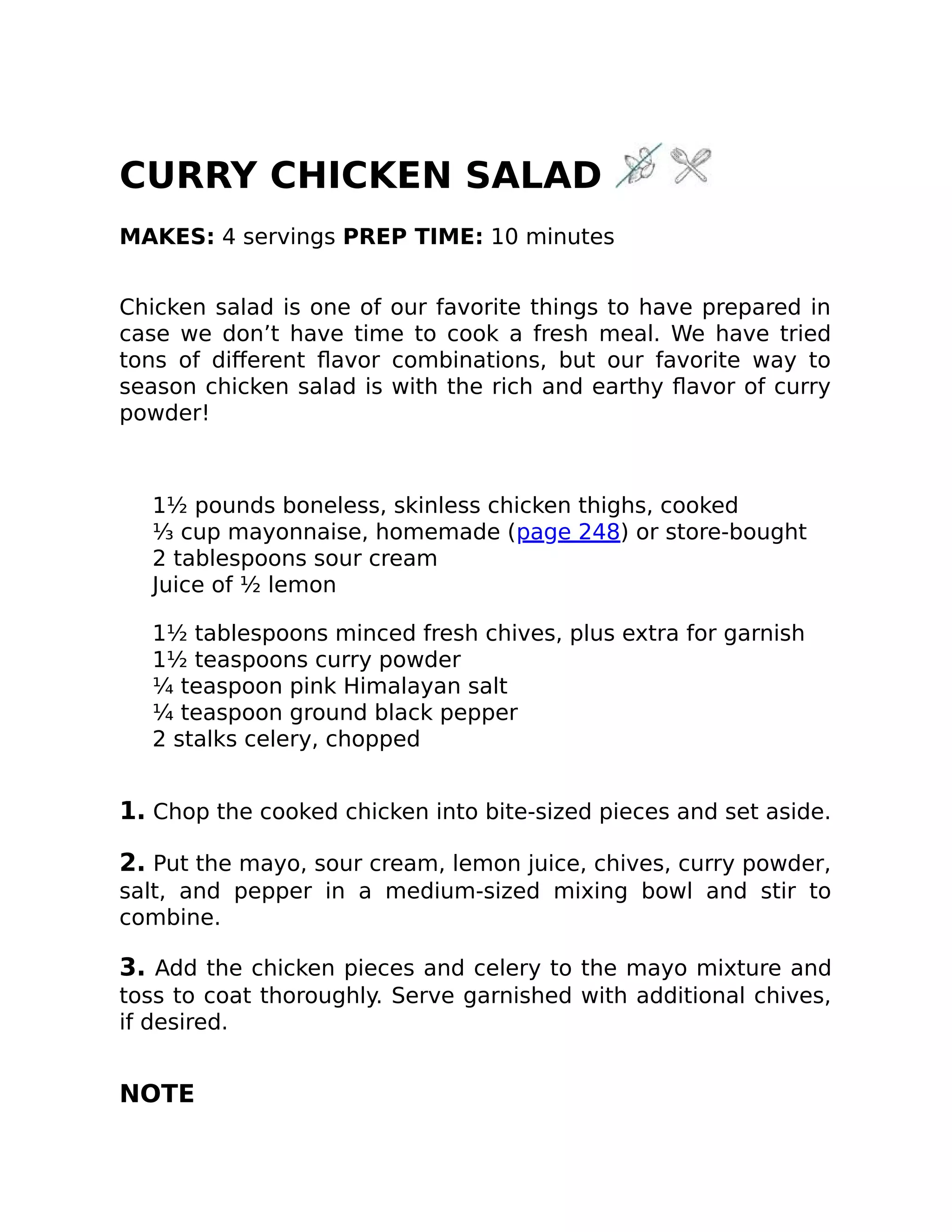 CURRY CHICKEN SALAD
MAKES: 4 servings PREP TIME: 10 minutes
Chicken salad is one of our favorite things to have prepared in
case we don’t have time to cook a fresh meal. We have tried
tons of diﬀerent ﬂavor combinations, but our favorite way to
season chicken salad is with the rich and earthy ﬂavor of curry
powder!
1½ pounds boneless, skinless chicken thighs, cooked
⅓ cup mayonnaise, homemade (page 248) or store-bought
2 tablespoons sour cream
Juice of ½ lemon
1½ tablespoons minced fresh chives, plus extra for garnish
1½ teaspoons curry powder
¼ teaspoon pink Himalayan salt
¼ teaspoon ground black pepper
2 stalks celery, chopped
1. Chop the cooked chicken into bite-sized pieces and set aside.
2. Put the mayo, sour cream, lemon juice, chives, curry powder,
salt, and pepper in a medium-sized mixing bowl and stir to
combine.
3. Add the chicken pieces and celery to the mayo mixture and
toss to coat thoroughly. Serve garnished with additional chives,
if desired.
NOTE
 