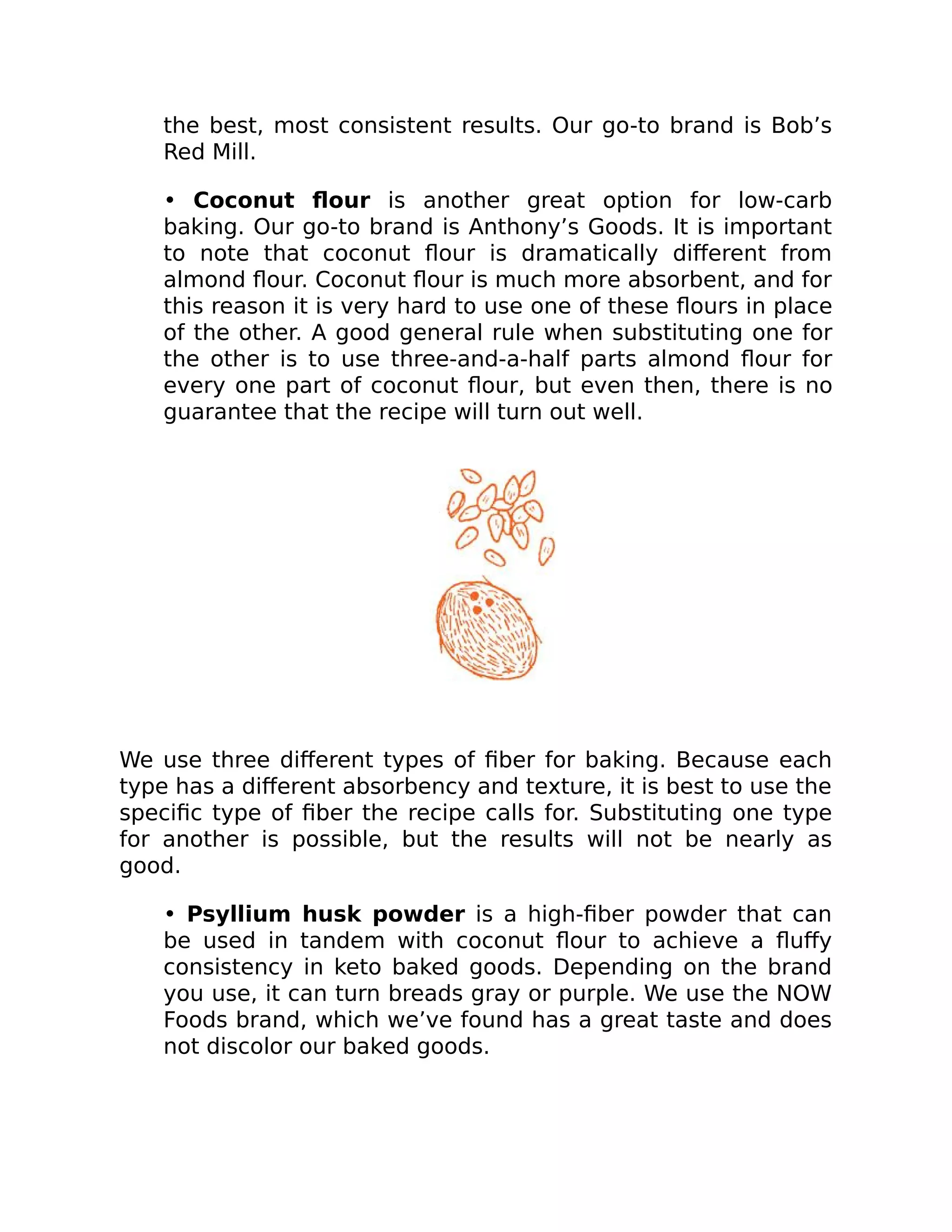 the best, most consistent results. Our go-to brand is Bob’s
Red Mill.
• Coconut ﬂour is another great option for low-carb
baking. Our go-to brand is Anthony’s Goods. It is important
to note that coconut ﬂour is dramatically diﬀerent from
almond ﬂour. Coconut ﬂour is much more absorbent, and for
this reason it is very hard to use one of these ﬂours in place
of the other. A good general rule when substituting one for
the other is to use three-and-a-half parts almond ﬂour for
every one part of coconut ﬂour, but even then, there is no
guarantee that the recipe will turn out well.
We use three diﬀerent types of ﬁber for baking. Because each
type has a diﬀerent absorbency and texture, it is best to use the
speciﬁc type of ﬁber the recipe calls for. Substituting one type
for another is possible, but the results will not be nearly as
good.
• Psyllium husk powder is a high-ﬁber powder that can
be used in tandem with coconut ﬂour to achieve a ﬂuﬀy
consistency in keto baked goods. Depending on the brand
you use, it can turn breads gray or purple. We use the NOW
Foods brand, which we’ve found has a great taste and does
not discolor our baked goods.
 