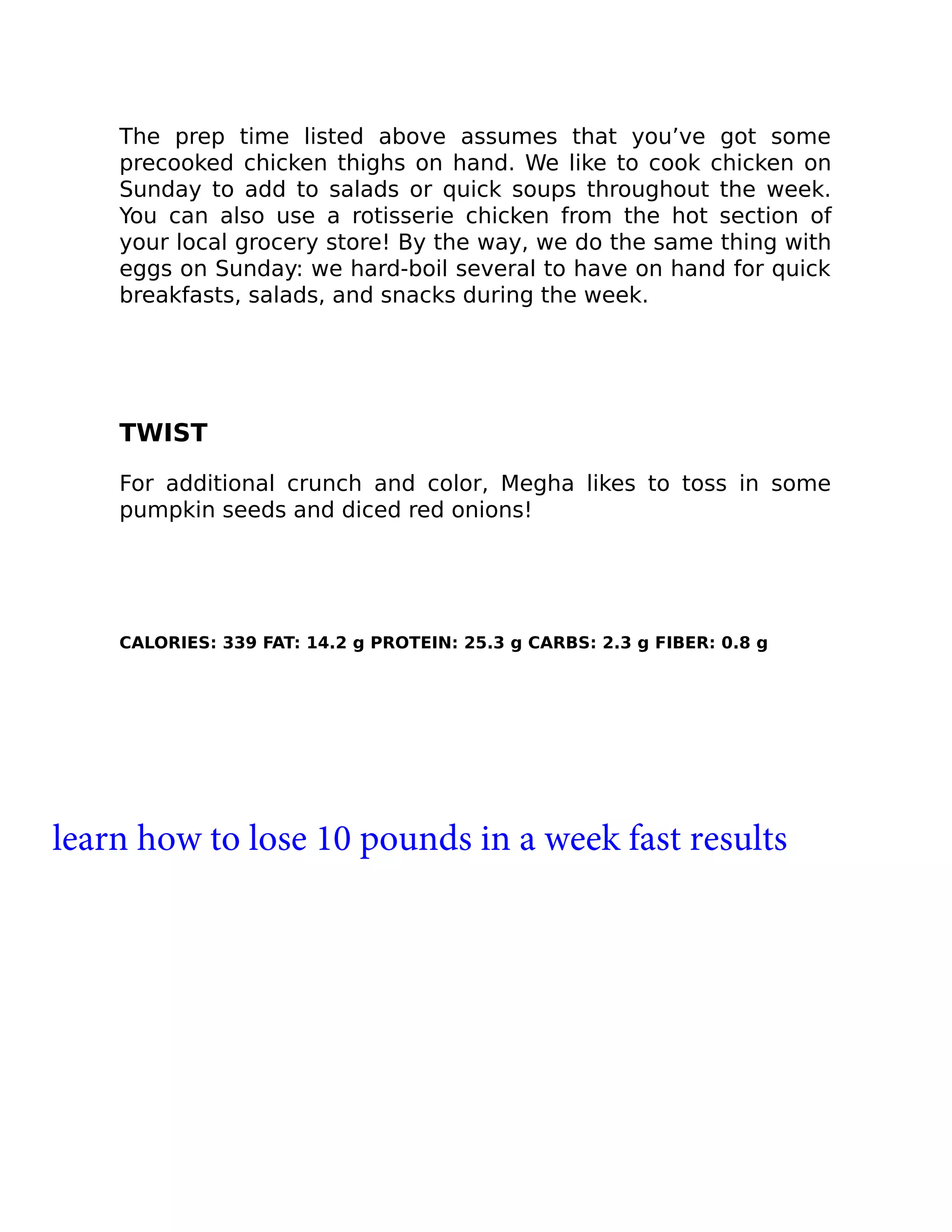 The prep time listed above assumes that you’ve got some
precooked chicken thighs on hand. We like to cook chicken on
Sunday to add to salads or quick soups throughout the week.
You can also use a rotisserie chicken from the hot section of
your local grocery store! By the way, we do the same thing with
eggs on Sunday: we hard-boil several to have on hand for quick
breakfasts, salads, and snacks during the week.
TWIST
For additional crunch and color, Megha likes to toss in some
pumpkin seeds and diced red onions!
CALORIES: 339 FAT: 14.2 g PROTEIN: 25.3 g CARBS: 2.3 g FIBER: 0.8 g
learn how to lose 10 pounds in a week fast results
 