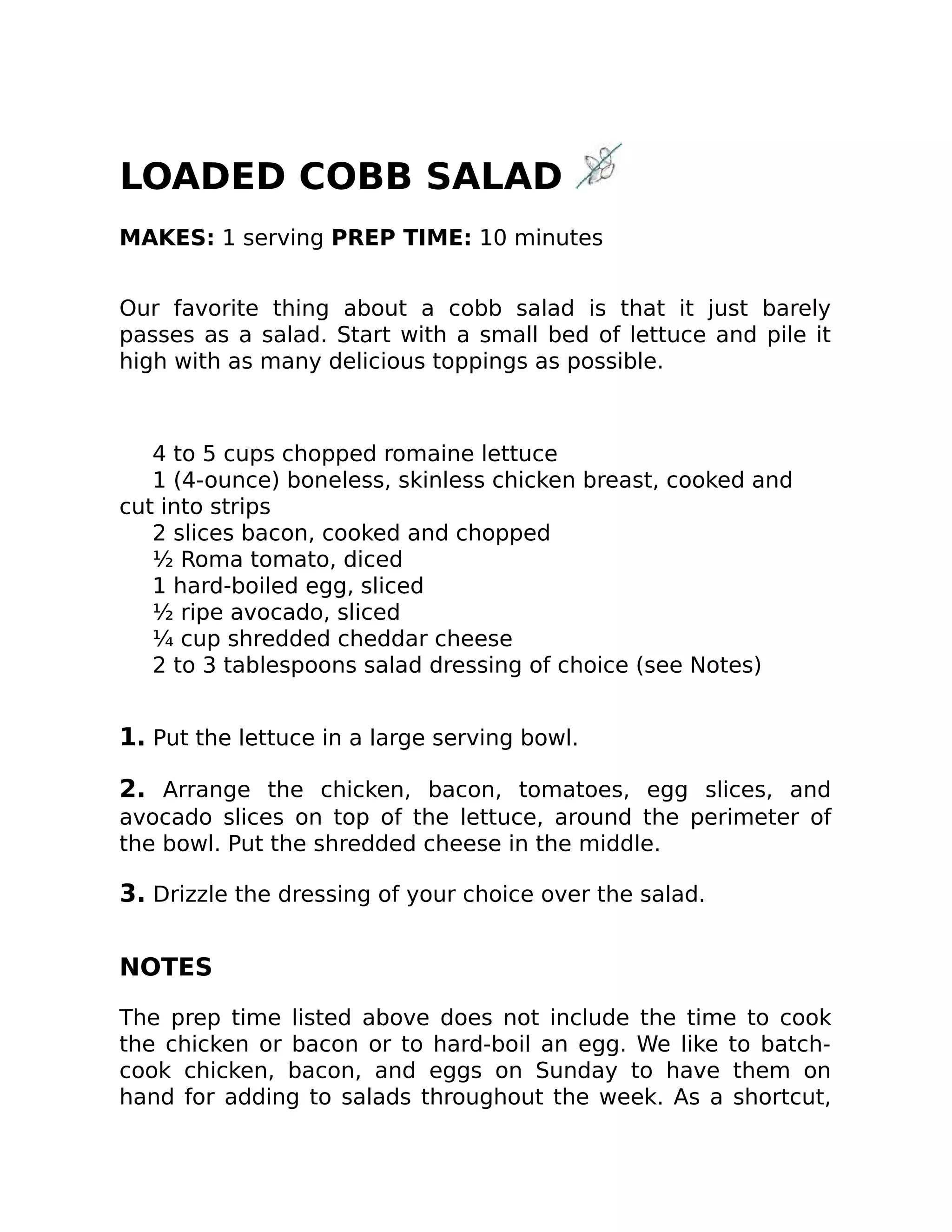 LOADED COBB SALAD
MAKES: 1 serving PREP TIME: 10 minutes
Our favorite thing about a cobb salad is that it just barely
passes as a salad. Start with a small bed of lettuce and pile it
high with as many delicious toppings as possible.
4 to 5 cups chopped romaine lettuce
1 (4-ounce) boneless, skinless chicken breast, cooked and
cut into strips
2 slices bacon, cooked and chopped
½ Roma tomato, diced
1 hard-boiled egg, sliced
½ ripe avocado, sliced
¼ cup shredded cheddar cheese
2 to 3 tablespoons salad dressing of choice (see Notes)
1. Put the lettuce in a large serving bowl.
2. Arrange the chicken, bacon, tomatoes, egg slices, and
avocado slices on top of the lettuce, around the perimeter of
the bowl. Put the shredded cheese in the middle.
3. Drizzle the dressing of your choice over the salad.
NOTES
The prep time listed above does not include the time to cook
the chicken or bacon or to hard-boil an egg. We like to batch-
cook chicken, bacon, and eggs on Sunday to have them on
hand for adding to salads throughout the week. As a shortcut,
 