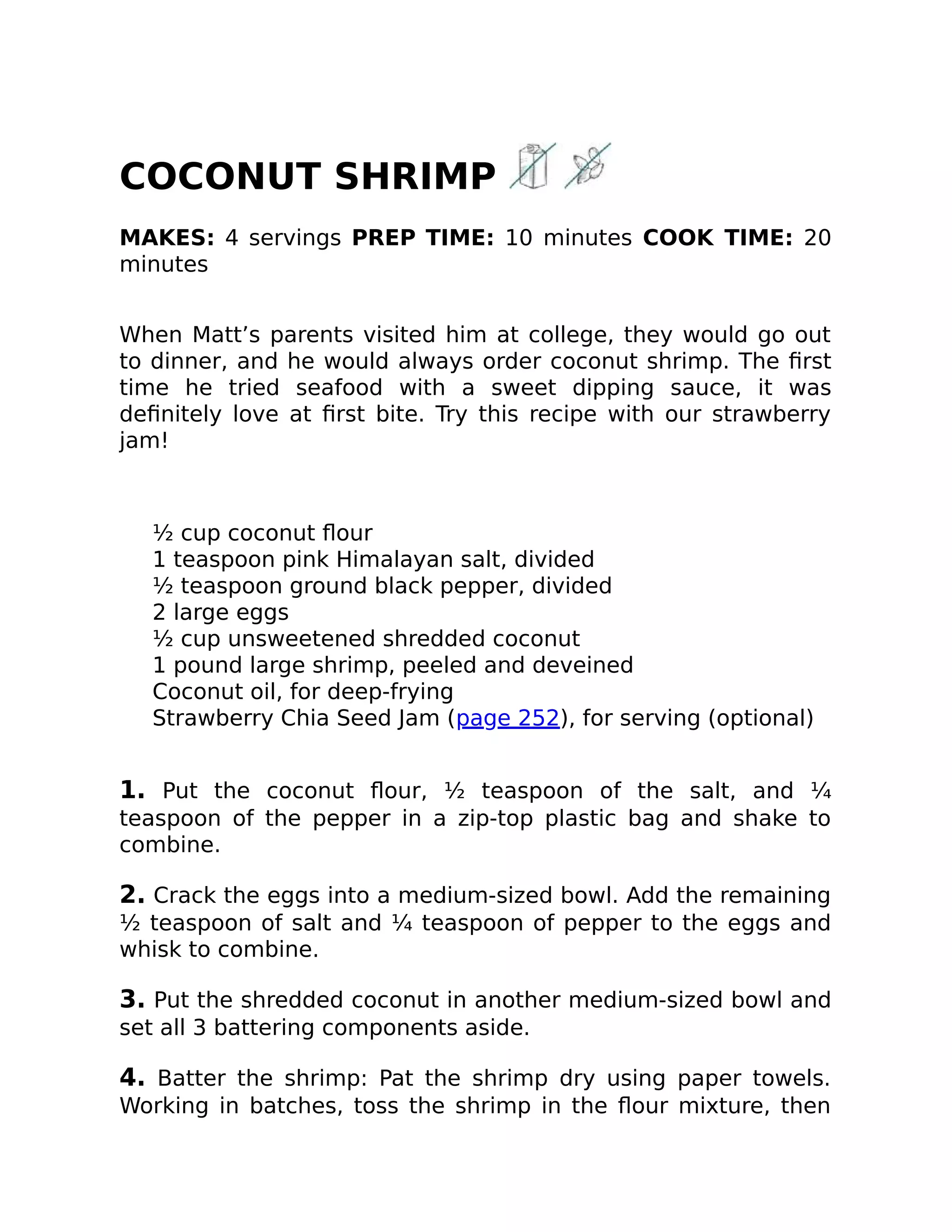 COCONUT SHRIMP
MAKES: 4 servings PREP TIME: 10 minutes COOK TIME: 20
minutes
When Matt’s parents visited him at college, they would go out
to dinner, and he would always order coconut shrimp. The ﬁrst
time he tried seafood with a sweet dipping sauce, it was
deﬁnitely love at ﬁrst bite. Try this recipe with our strawberry
jam!
½ cup coconut ﬂour
1 teaspoon pink Himalayan salt, divided
½ teaspoon ground black pepper, divided
2 large eggs
½ cup unsweetened shredded coconut
1 pound large shrimp, peeled and deveined
Coconut oil, for deep-frying
Strawberry Chia Seed Jam (page 252), for serving (optional)
1. Put the coconut ﬂour, ½ teaspoon of the salt, and ¼
teaspoon of the pepper in a zip-top plastic bag and shake to
combine.
2. Crack the eggs into a medium-sized bowl. Add the remaining
½ teaspoon of salt and ¼ teaspoon of pepper to the eggs and
whisk to combine.
3. Put the shredded coconut in another medium-sized bowl and
set all 3 battering components aside.
4. Batter the shrimp: Pat the shrimp dry using paper towels.
Working in batches, toss the shrimp in the ﬂour mixture, then
 