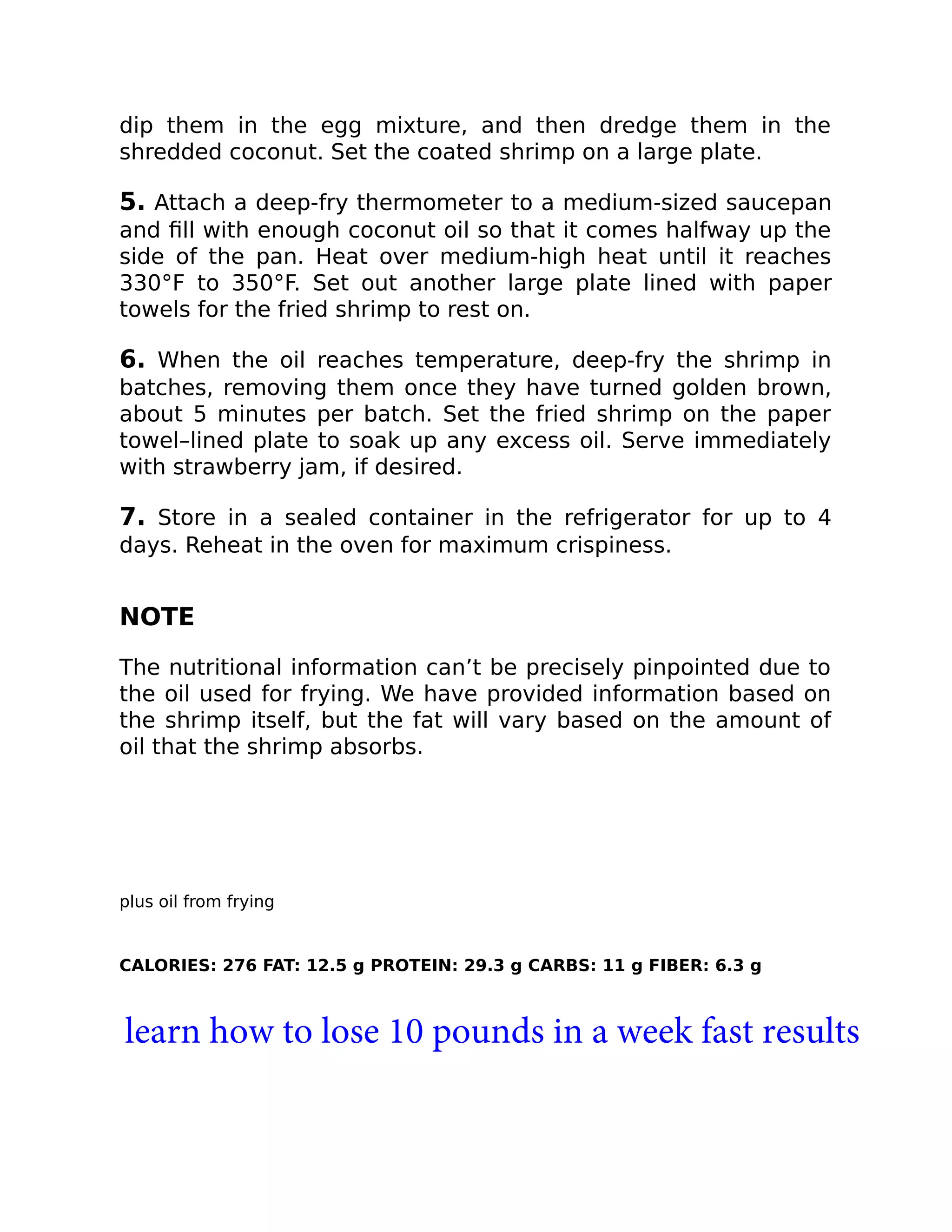 dip them in the egg mixture, and then dredge them in the
shredded coconut. Set the coated shrimp on a large plate.
5. Attach a deep-fry thermometer to a medium-sized saucepan
and ﬁll with enough coconut oil so that it comes halfway up the
side of the pan. Heat over medium-high heat until it reaches
330°F to 350°F. Set out another large plate lined with paper
towels for the fried shrimp to rest on.
6. When the oil reaches temperature, deep-fry the shrimp in
batches, removing them once they have turned golden brown,
about 5 minutes per batch. Set the fried shrimp on the paper
towel–lined plate to soak up any excess oil. Serve immediately
with strawberry jam, if desired.
7. Store in a sealed container in the refrigerator for up to 4
days. Reheat in the oven for maximum crispiness.
NOTE
The nutritional information can’t be precisely pinpointed due to
the oil used for frying. We have provided information based on
the shrimp itself, but the fat will vary based on the amount of
oil that the shrimp absorbs.
plus oil from frying
CALORIES: 276 FAT: 12.5 g PROTEIN: 29.3 g CARBS: 11 g FIBER: 6.3 g
learn how to lose 10 pounds in a week fast results
 
