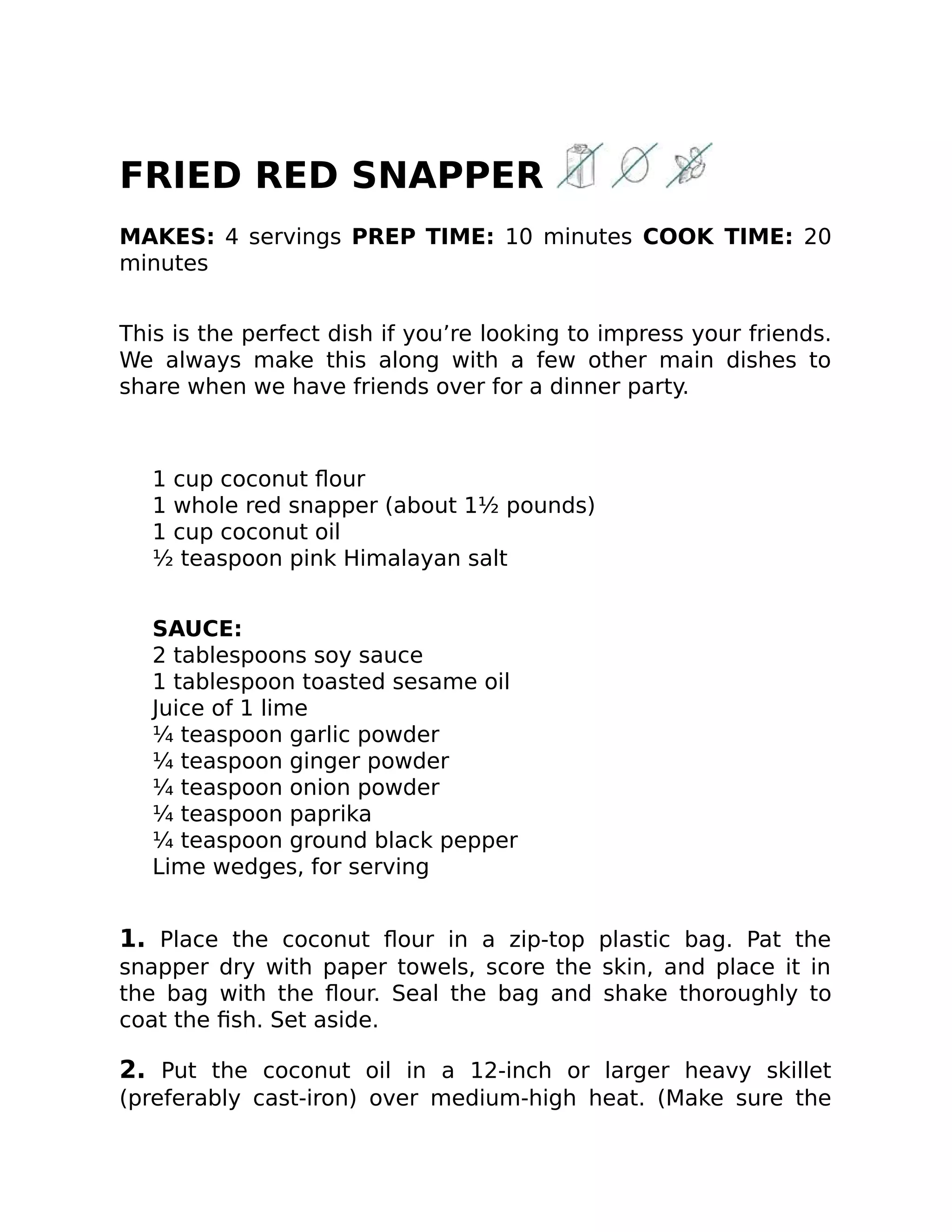 FRIED RED SNAPPER
MAKES: 4 servings PREP TIME: 10 minutes COOK TIME: 20
minutes
This is the perfect dish if you’re looking to impress your friends.
We always make this along with a few other main dishes to
share when we have friends over for a dinner party.
1 cup coconut ﬂour
1 whole red snapper (about 1½ pounds)
1 cup coconut oil
½ teaspoon pink Himalayan salt
SAUCE:
2 tablespoons soy sauce
1 tablespoon toasted sesame oil
Juice of 1 lime
¼ teaspoon garlic powder
¼ teaspoon ginger powder
¼ teaspoon onion powder
¼ teaspoon paprika
¼ teaspoon ground black pepper
Lime wedges, for serving
1. Place the coconut ﬂour in a zip-top plastic bag. Pat the
snapper dry with paper towels, score the skin, and place it in
the bag with the ﬂour. Seal the bag and shake thoroughly to
coat the ﬁsh. Set aside.
2. Put the coconut oil in a 12-inch or larger heavy skillet
(preferably cast-iron) over medium-high heat. (Make sure the
 