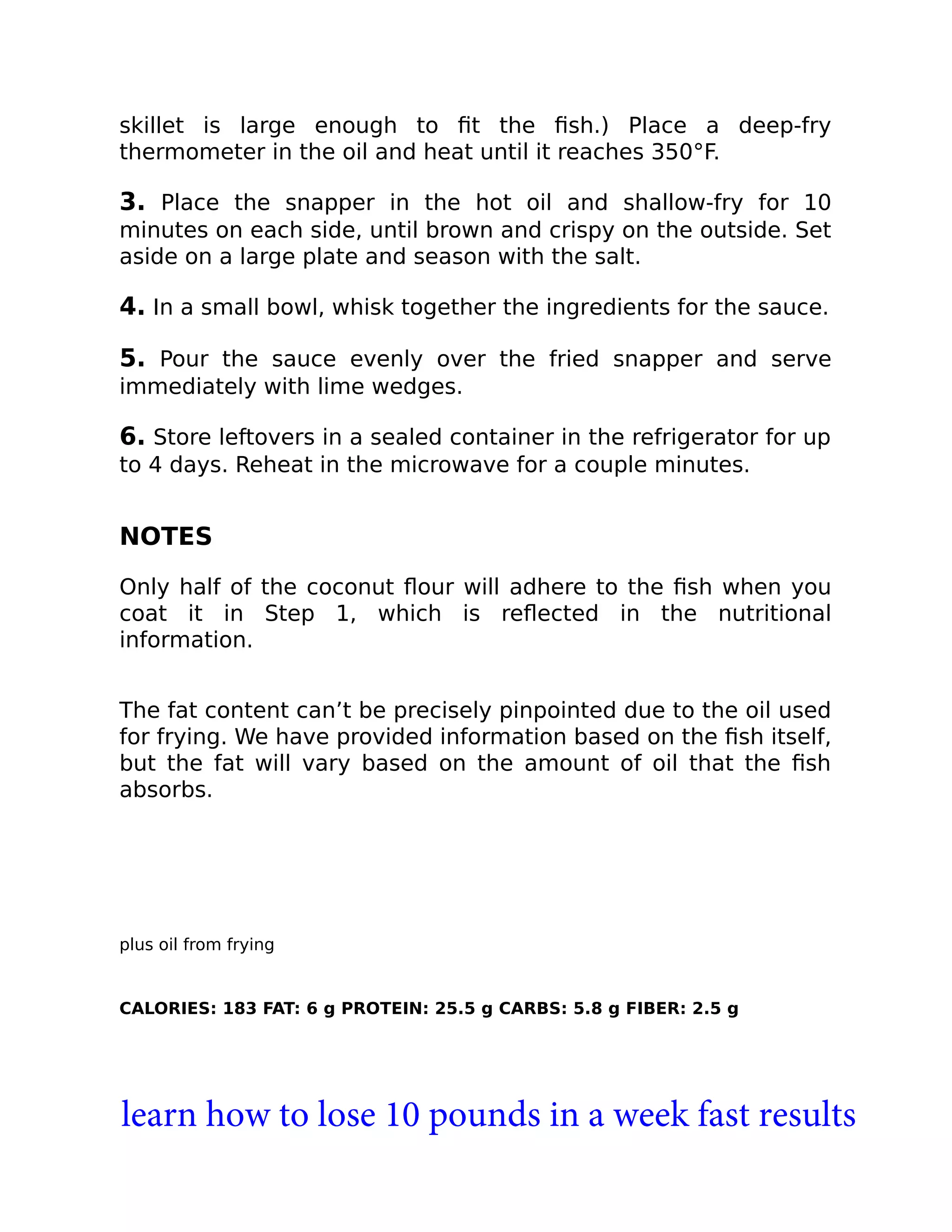 skillet is large enough to ﬁt the ﬁsh.) Place a deep-fry
thermometer in the oil and heat until it reaches 350°F.
3. Place the snapper in the hot oil and shallow-fry for 10
minutes on each side, until brown and crispy on the outside. Set
aside on a large plate and season with the salt.
4. In a small bowl, whisk together the ingredients for the sauce.
5. Pour the sauce evenly over the fried snapper and serve
immediately with lime wedges.
6. Store leftovers in a sealed container in the refrigerator for up
to 4 days. Reheat in the microwave for a couple minutes.
NOTES
Only half of the coconut ﬂour will adhere to the ﬁsh when you
coat it in Step 1, which is reﬂected in the nutritional
information.
The fat content can’t be precisely pinpointed due to the oil used
for frying. We have provided information based on the ﬁsh itself,
but the fat will vary based on the amount of oil that the ﬁsh
absorbs.
plus oil from frying
CALORIES: 183 FAT: 6 g PROTEIN: 25.5 g CARBS: 5.8 g FIBER: 2.5 g
learn how to lose 10 pounds in a week fast results
 
