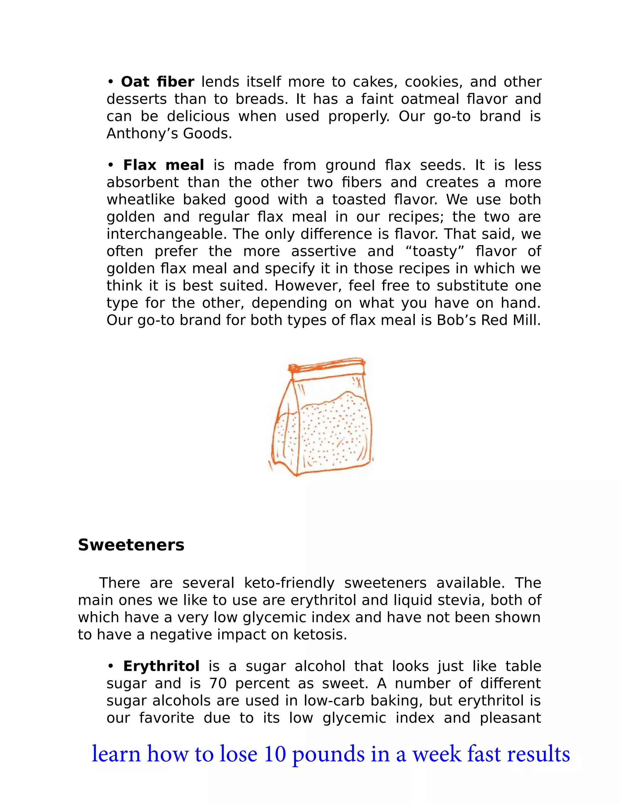 • Oat ﬁber lends itself more to cakes, cookies, and other
desserts than to breads. It has a faint oatmeal ﬂavor and
can be delicious when used properly. Our go-to brand is
Anthony’s Goods.
• Flax meal is made from ground ﬂax seeds. It is less
absorbent than the other two ﬁbers and creates a more
wheatlike baked good with a toasted ﬂavor. We use both
golden and regular ﬂax meal in our recipes; the two are
interchangeable. The only diﬀerence is ﬂavor. That said, we
often prefer the more assertive and “toasty” ﬂavor of
golden ﬂax meal and specify it in those recipes in which we
think it is best suited. However, feel free to substitute one
type for the other, depending on what you have on hand.
Our go-to brand for both types of ﬂax meal is Bob’s Red Mill.
Sweeteners
There are several keto-friendly sweeteners available. The
main ones we like to use are erythritol and liquid stevia, both of
which have a very low glycemic index and have not been shown
to have a negative impact on ketosis.
• Erythritol is a sugar alcohol that looks just like table
sugar and is 70 percent as sweet. A number of diﬀerent
sugar alcohols are used in low-carb baking, but erythritol is
our favorite due to its low glycemic index and pleasant
learn how to lose 10 pounds in a week fast results
 