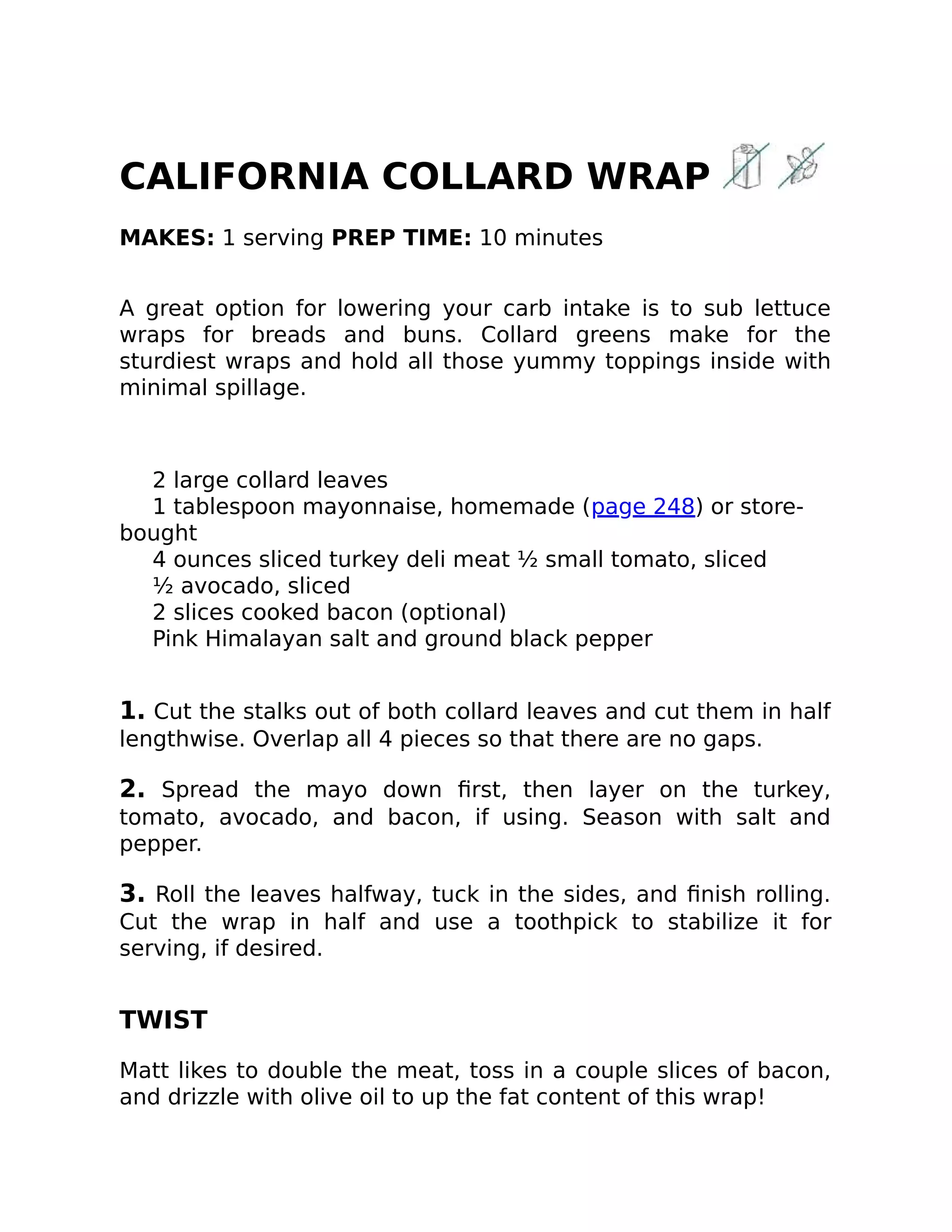 CALIFORNIA COLLARD WRAP
MAKES: 1 serving PREP TIME: 10 minutes
A great option for lowering your carb intake is to sub lettuce
wraps for breads and buns. Collard greens make for the
sturdiest wraps and hold all those yummy toppings inside with
minimal spillage.
2 large collard leaves
1 tablespoon mayonnaise, homemade (page 248) or store-
bought
4 ounces sliced turkey deli meat ½ small tomato, sliced
½ avocado, sliced
2 slices cooked bacon (optional)
Pink Himalayan salt and ground black pepper
1. Cut the stalks out of both collard leaves and cut them in half
lengthwise. Overlap all 4 pieces so that there are no gaps.
2. Spread the mayo down ﬁrst, then layer on the turkey,
tomato, avocado, and bacon, if using. Season with salt and
pepper.
3. Roll the leaves halfway, tuck in the sides, and ﬁnish rolling.
Cut the wrap in half and use a toothpick to stabilize it for
serving, if desired.
TWIST
Matt likes to double the meat, toss in a couple slices of bacon,
and drizzle with olive oil to up the fat content of this wrap!
 