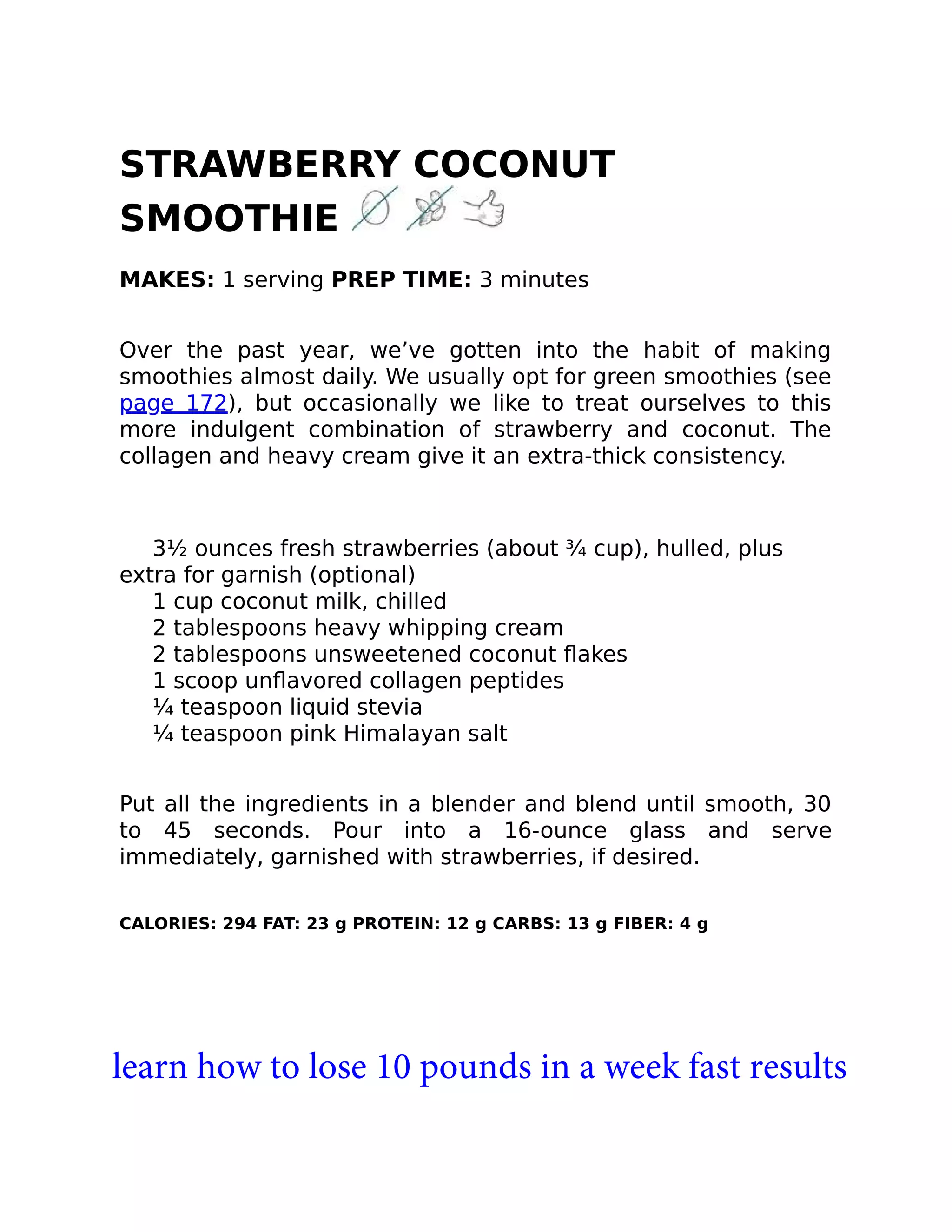 STRAWBERRY COCONUT
SMOOTHIE
MAKES: 1 serving PREP TIME: 3 minutes
Over the past year, we’ve gotten into the habit of making
smoothies almost daily. We usually opt for green smoothies (see
page 172), but occasionally we like to treat ourselves to this
more indulgent combination of strawberry and coconut. The
collagen and heavy cream give it an extra-thick consistency.
3½ ounces fresh strawberries (about ¾ cup), hulled, plus
extra for garnish (optional)
1 cup coconut milk, chilled
2 tablespoons heavy whipping cream
2 tablespoons unsweetened coconut ﬂakes
1 scoop unﬂavored collagen peptides
¼ teaspoon liquid stevia
¼ teaspoon pink Himalayan salt
Put all the ingredients in a blender and blend until smooth, 30
to 45 seconds. Pour into a 16-ounce glass and serve
immediately, garnished with strawberries, if desired.
CALORIES: 294 FAT: 23 g PROTEIN: 12 g CARBS: 13 g FIBER: 4 g
learn how to lose 10 pounds in a week fast results
 