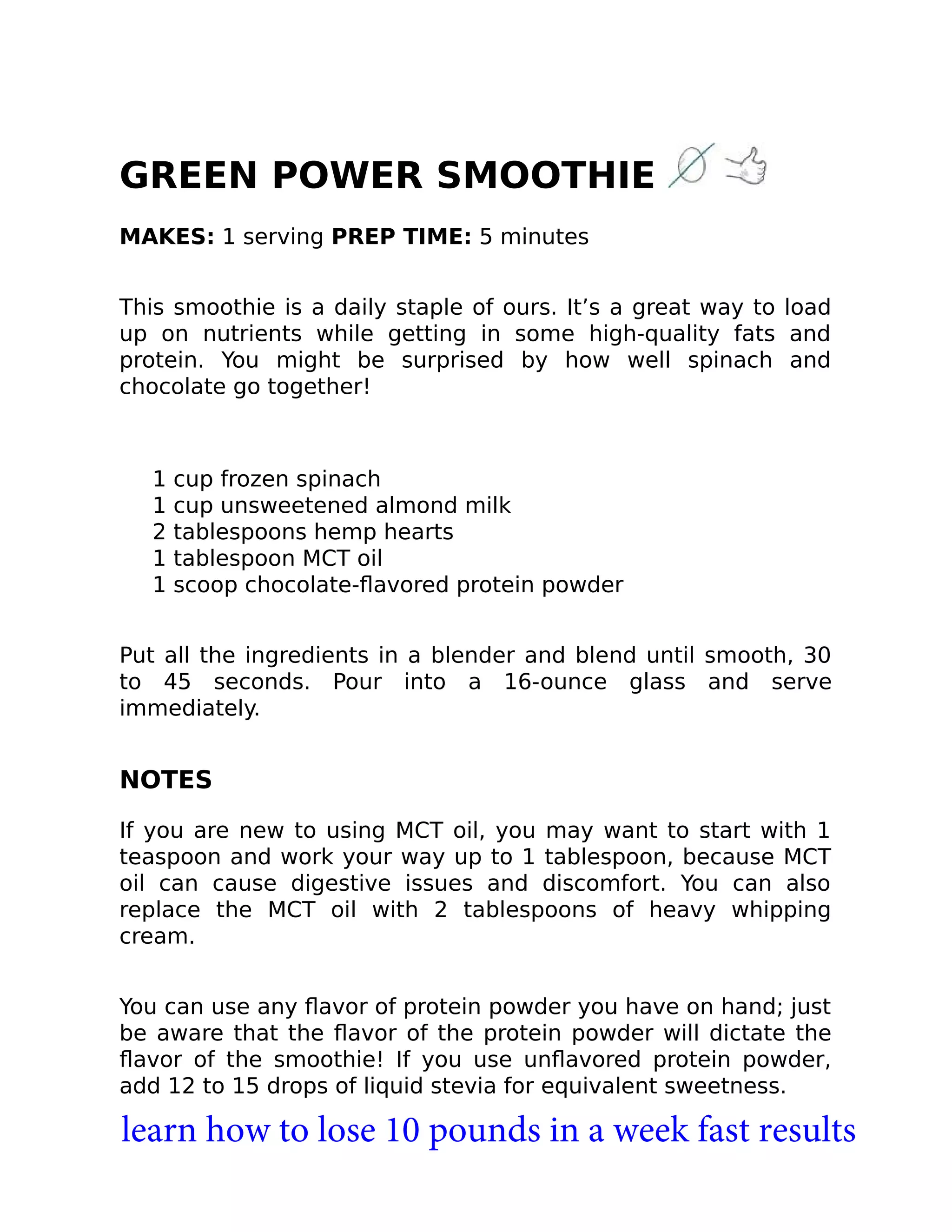 GREEN POWER SMOOTHIE
MAKES: 1 serving PREP TIME: 5 minutes
This smoothie is a daily staple of ours. It’s a great way to load
up on nutrients while getting in some high-quality fats and
protein. You might be surprised by how well spinach and
chocolate go together!
1 cup frozen spinach
1 cup unsweetened almond milk
2 tablespoons hemp hearts
1 tablespoon MCT oil
1 scoop chocolate-ﬂavored protein powder
Put all the ingredients in a blender and blend until smooth, 30
to 45 seconds. Pour into a 16-ounce glass and serve
immediately.
NOTES
If you are new to using MCT oil, you may want to start with 1
teaspoon and work your way up to 1 tablespoon, because MCT
oil can cause digestive issues and discomfort. You can also
replace the MCT oil with 2 tablespoons of heavy whipping
cream.
You can use any ﬂavor of protein powder you have on hand; just
be aware that the ﬂavor of the protein powder will dictate the
ﬂavor of the smoothie! If you use unﬂavored protein powder,
add 12 to 15 drops of liquid stevia for equivalent sweetness.
learn how to lose 10 pounds in a week fast results
 
