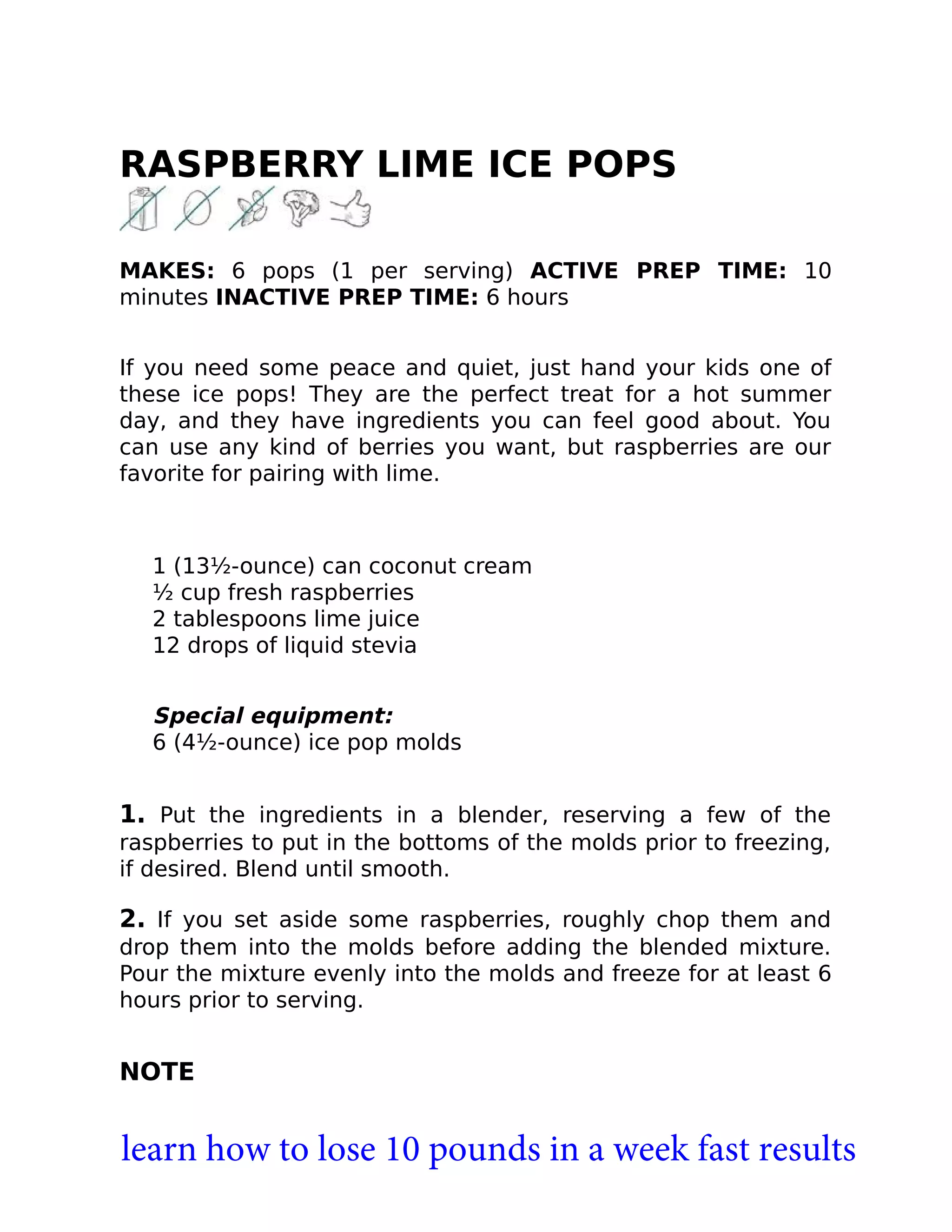 RASPBERRY LIME ICE POPS
MAKES: 6 pops (1 per serving) ACTIVE PREP TIME: 10
minutes INACTIVE PREP TIME: 6 hours
If you need some peace and quiet, just hand your kids one of
these ice pops! They are the perfect treat for a hot summer
day, and they have ingredients you can feel good about. You
can use any kind of berries you want, but raspberries are our
favorite for pairing with lime.
1 (13½-ounce) can coconut cream
½ cup fresh raspberries
2 tablespoons lime juice
12 drops of liquid stevia
Special equipment:
6 (4½-ounce) ice pop molds
1. Put the ingredients in a blender, reserving a few of the
raspberries to put in the bottoms of the molds prior to freezing,
if desired. Blend until smooth.
2. If you set aside some raspberries, roughly chop them and
drop them into the molds before adding the blended mixture.
Pour the mixture evenly into the molds and freeze for at least 6
hours prior to serving.
NOTE
learn how to lose 10 pounds in a week fast results
 