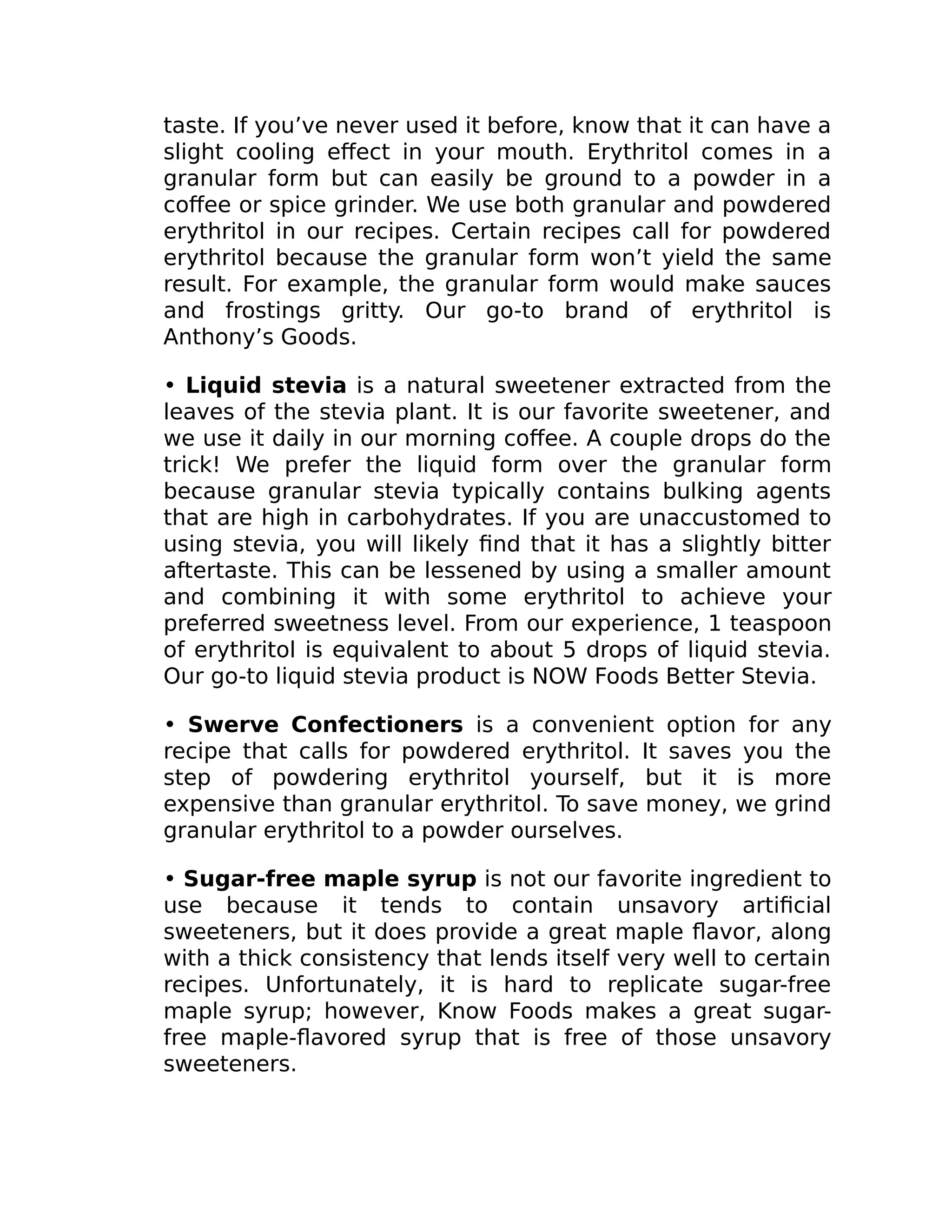 taste. If you’ve never used it before, know that it can have a
slight cooling eﬀect in your mouth. Erythritol comes in a
granular form but can easily be ground to a powder in a
coﬀee or spice grinder. We use both granular and powdered
erythritol in our recipes. Certain recipes call for powdered
erythritol because the granular form won’t yield the same
result. For example, the granular form would make sauces
and frostings gritty. Our go-to brand of erythritol is
Anthony’s Goods.
• Liquid stevia is a natural sweetener extracted from the
leaves of the stevia plant. It is our favorite sweetener, and
we use it daily in our morning coﬀee. A couple drops do the
trick! We prefer the liquid form over the granular form
because granular stevia typically contains bulking agents
that are high in carbohydrates. If you are unaccustomed to
using stevia, you will likely ﬁnd that it has a slightly bitter
aftertaste. This can be lessened by using a smaller amount
and combining it with some erythritol to achieve your
preferred sweetness level. From our experience, 1 teaspoon
of erythritol is equivalent to about 5 drops of liquid stevia.
Our go-to liquid stevia product is NOW Foods Better Stevia.
• Swerve Confectioners is a convenient option for any
recipe that calls for powdered erythritol. It saves you the
step of powdering erythritol yourself, but it is more
expensive than granular erythritol. To save money, we grind
granular erythritol to a powder ourselves.
• Sugar-free maple syrup is not our favorite ingredient to
use because it tends to contain unsavory artiﬁcial
sweeteners, but it does provide a great maple ﬂavor, along
with a thick consistency that lends itself very well to certain
recipes. Unfortunately, it is hard to replicate sugar-free
maple syrup; however, Know Foods makes a great sugar-
free maple-ﬂavored syrup that is free of those unsavory
sweeteners.
 