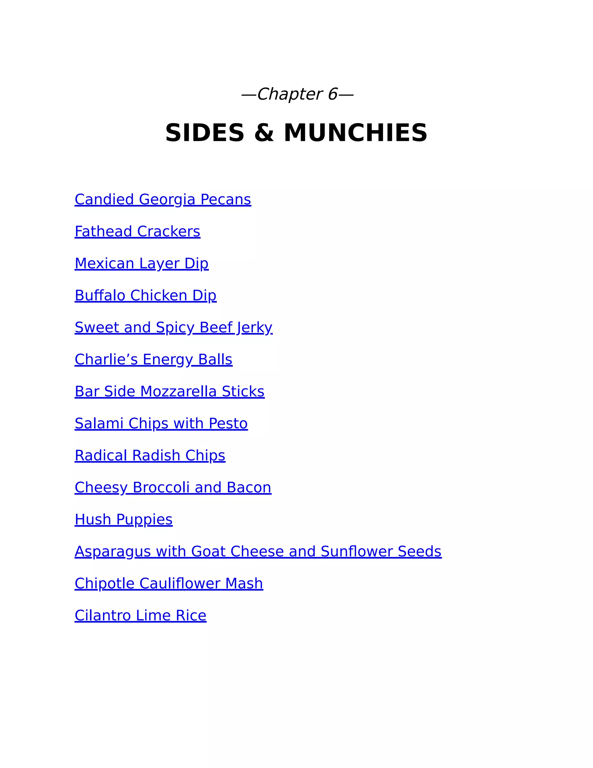 —Chapter 6—
SIDES & MUNCHIES
Candied Georgia Pecans
Fathead Crackers
Mexican Layer Dip
Buﬀalo Chicken Dip
Sweet and Spicy Beef Jerky
Charlie’s Energy Balls
Bar Side Mozzarella Sticks
Salami Chips with Pesto
Radical Radish Chips
Cheesy Broccoli and Bacon
Hush Puppies
Asparagus with Goat Cheese and Sunﬂower Seeds
Chipotle Cauliﬂower Mash
Cilantro Lime Rice
 