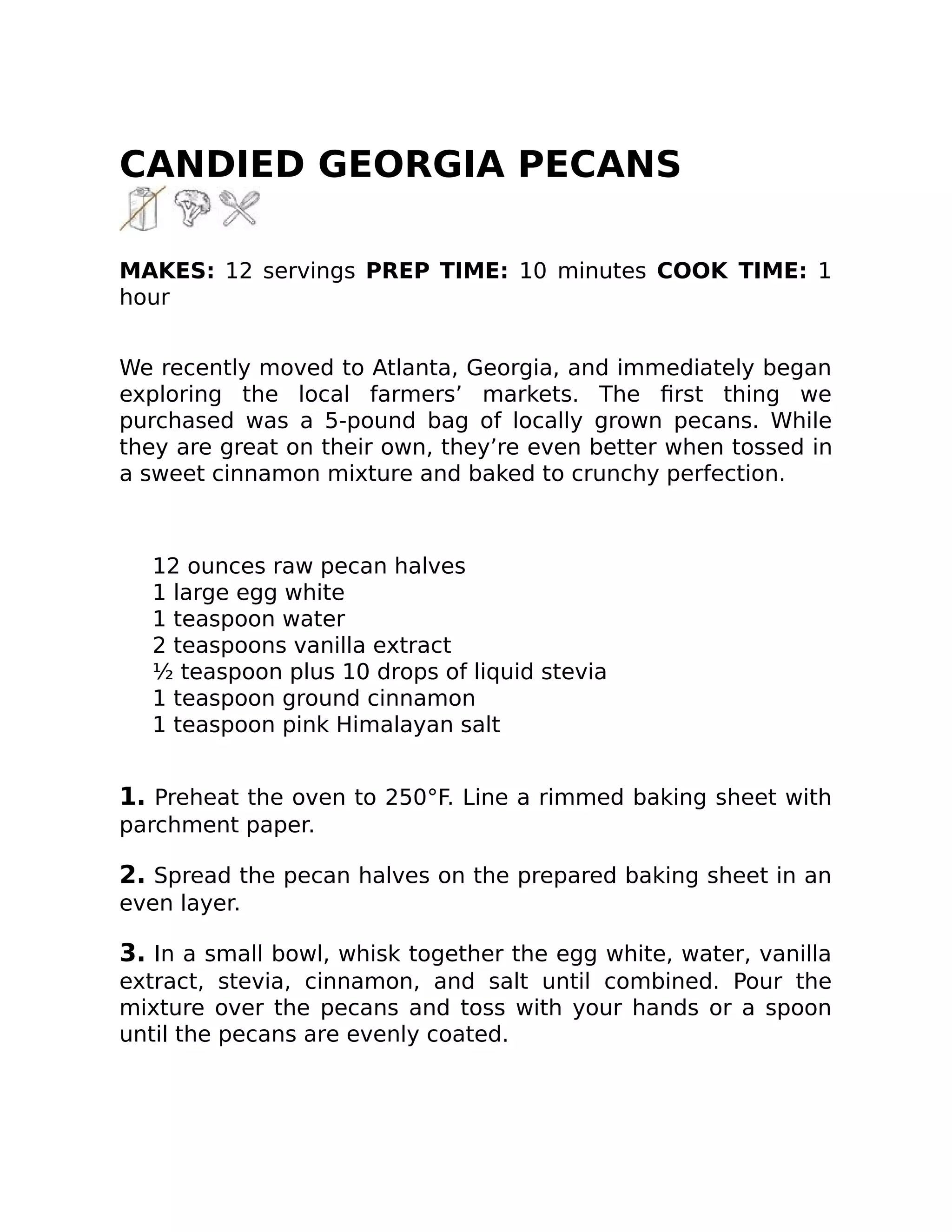 CANDIED GEORGIA PECANS
MAKES: 12 servings PREP TIME: 10 minutes COOK TIME: 1
hour
We recently moved to Atlanta, Georgia, and immediately began
exploring the local farmers’ markets. The ﬁrst thing we
purchased was a 5-pound bag of locally grown pecans. While
they are great on their own, they’re even better when tossed in
a sweet cinnamon mixture and baked to crunchy perfection.
12 ounces raw pecan halves
1 large egg white
1 teaspoon water
2 teaspoons vanilla extract
½ teaspoon plus 10 drops of liquid stevia
1 teaspoon ground cinnamon
1 teaspoon pink Himalayan salt
1. Preheat the oven to 250°F. Line a rimmed baking sheet with
parchment paper.
2. Spread the pecan halves on the prepared baking sheet in an
even layer.
3. In a small bowl, whisk together the egg white, water, vanilla
extract, stevia, cinnamon, and salt until combined. Pour the
mixture over the pecans and toss with your hands or a spoon
until the pecans are evenly coated.
 