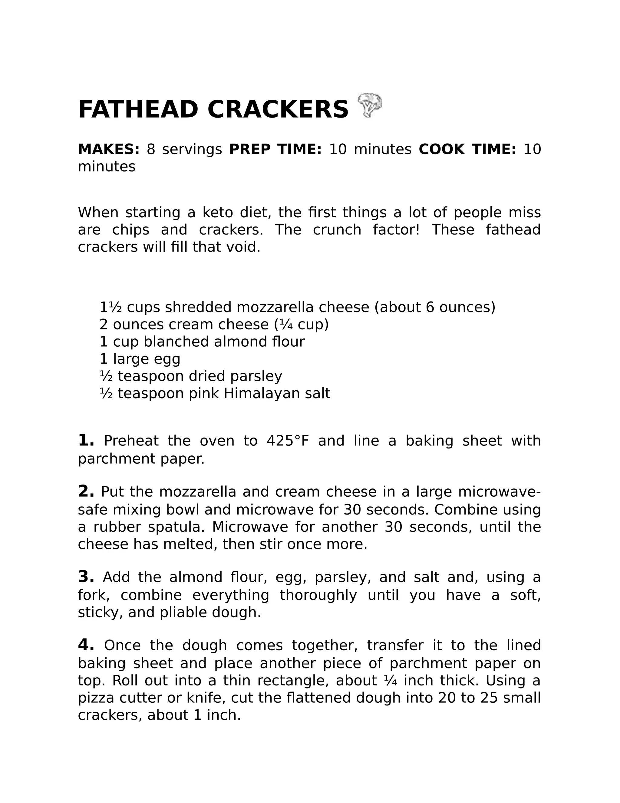 FATHEAD CRACKERS
MAKES: 8 servings PREP TIME: 10 minutes COOK TIME: 10
minutes
When starting a keto diet, the ﬁrst things a lot of people miss
are chips and crackers. The crunch factor! These fathead
crackers will ﬁll that void.
1½ cups shredded mozzarella cheese (about 6 ounces)
2 ounces cream cheese (¼ cup)
1 cup blanched almond ﬂour
1 large egg
½ teaspoon dried parsley
½ teaspoon pink Himalayan salt
1. Preheat the oven to 425°F and line a baking sheet with
parchment paper.
2. Put the mozzarella and cream cheese in a large microwave-
safe mixing bowl and microwave for 30 seconds. Combine using
a rubber spatula. Microwave for another 30 seconds, until the
cheese has melted, then stir once more.
3. Add the almond ﬂour, egg, parsley, and salt and, using a
fork, combine everything thoroughly until you have a soft,
sticky, and pliable dough.
4. Once the dough comes together, transfer it to the lined
baking sheet and place another piece of parchment paper on
top. Roll out into a thin rectangle, about ¼ inch thick. Using a
pizza cutter or knife, cut the ﬂattened dough into 20 to 25 small
crackers, about 1 inch.
 