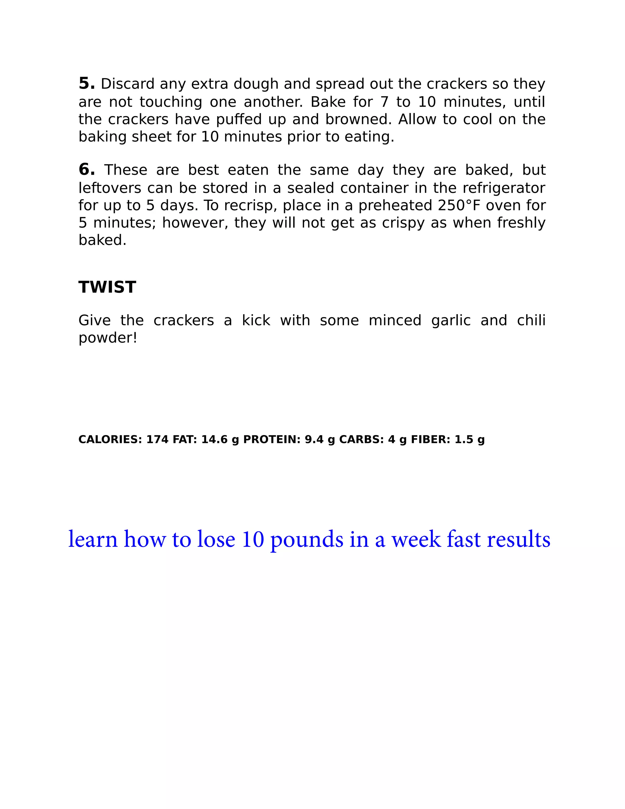 5. Discard any extra dough and spread out the crackers so they
are not touching one another. Bake for 7 to 10 minutes, until
the crackers have puﬀed up and browned. Allow to cool on the
baking sheet for 10 minutes prior to eating.
6. These are best eaten the same day they are baked, but
leftovers can be stored in a sealed container in the refrigerator
for up to 5 days. To recrisp, place in a preheated 250°F oven for
5 minutes; however, they will not get as crispy as when freshly
baked.
TWIST
Give the crackers a kick with some minced garlic and chili
powder!
CALORIES: 174 FAT: 14.6 g PROTEIN: 9.4 g CARBS: 4 g FIBER: 1.5 g
learn how to lose 10 pounds in a week fast results
 