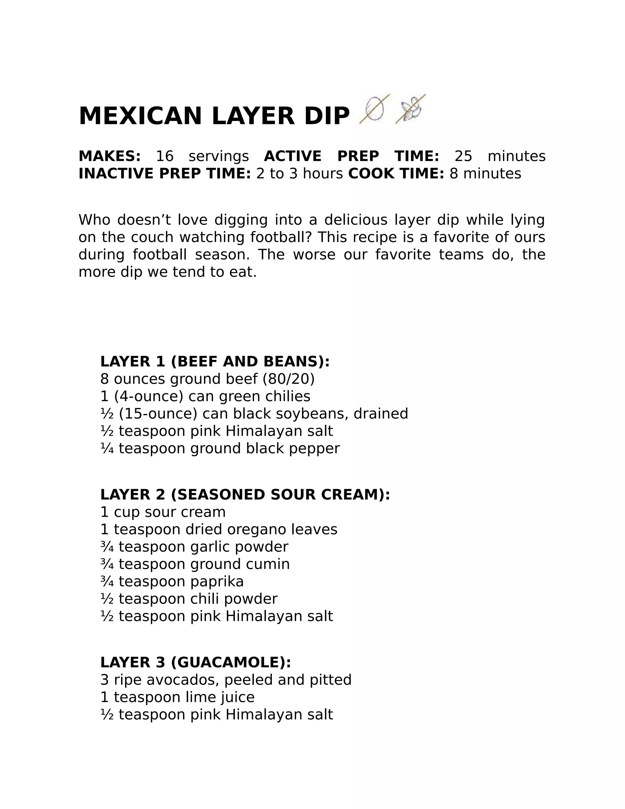 MEXICAN LAYER DIP
MAKES: 16 servings ACTIVE PREP TIME: 25 minutes
INACTIVE PREP TIME: 2 to 3 hours COOK TIME: 8 minutes
Who doesn’t love digging into a delicious layer dip while lying
on the couch watching football? This recipe is a favorite of ours
during football season. The worse our favorite teams do, the
more dip we tend to eat.
LAYER 1 (BEEF AND BEANS):
8 ounces ground beef (80/20)
1 (4-ounce) can green chilies
½ (15-ounce) can black soybeans, drained
½ teaspoon pink Himalayan salt
¼ teaspoon ground black pepper
LAYER 2 (SEASONED SOUR CREAM):
1 cup sour cream
1 teaspoon dried oregano leaves
¾ teaspoon garlic powder
¾ teaspoon ground cumin
¾ teaspoon paprika
½ teaspoon chili powder
½ teaspoon pink Himalayan salt
LAYER 3 (GUACAMOLE):
3 ripe avocados, peeled and pitted
1 teaspoon lime juice
½ teaspoon pink Himalayan salt
 