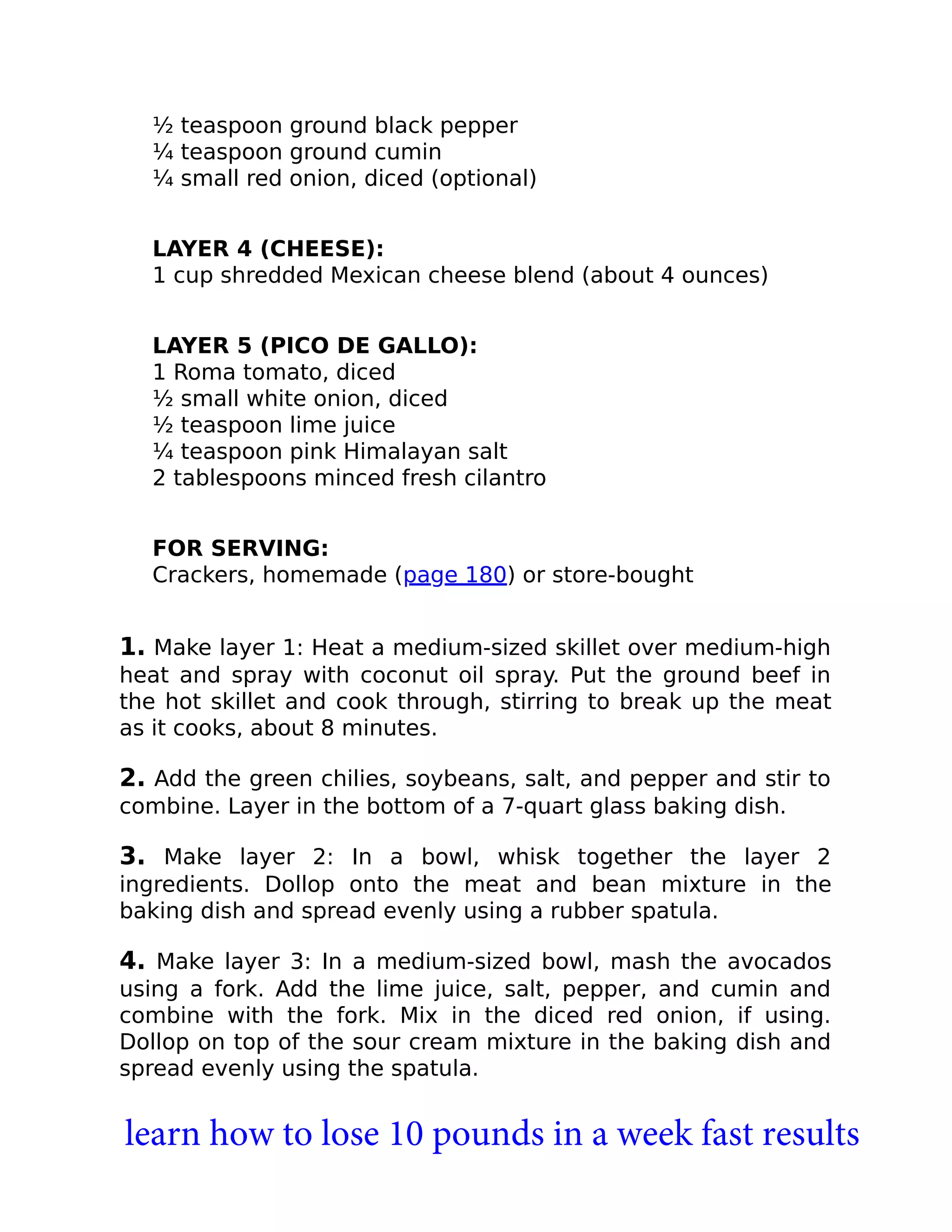 ½ teaspoon ground black pepper
¼ teaspoon ground cumin
¼ small red onion, diced (optional)
LAYER 4 (CHEESE):
1 cup shredded Mexican cheese blend (about 4 ounces)
LAYER 5 (PICO DE GALLO):
1 Roma tomato, diced
½ small white onion, diced
½ teaspoon lime juice
¼ teaspoon pink Himalayan salt
2 tablespoons minced fresh cilantro
FOR SERVING:
Crackers, homemade (page 180) or store-bought
1. Make layer 1: Heat a medium-sized skillet over medium-high
heat and spray with coconut oil spray. Put the ground beef in
the hot skillet and cook through, stirring to break up the meat
as it cooks, about 8 minutes.
2. Add the green chilies, soybeans, salt, and pepper and stir to
combine. Layer in the bottom of a 7-quart glass baking dish.
3. Make layer 2: In a bowl, whisk together the layer 2
ingredients. Dollop onto the meat and bean mixture in the
baking dish and spread evenly using a rubber spatula.
4. Make layer 3: In a medium-sized bowl, mash the avocados
using a fork. Add the lime juice, salt, pepper, and cumin and
combine with the fork. Mix in the diced red onion, if using.
Dollop on top of the sour cream mixture in the baking dish and
spread evenly using the spatula.
learn how to lose 10 pounds in a week fast results
 