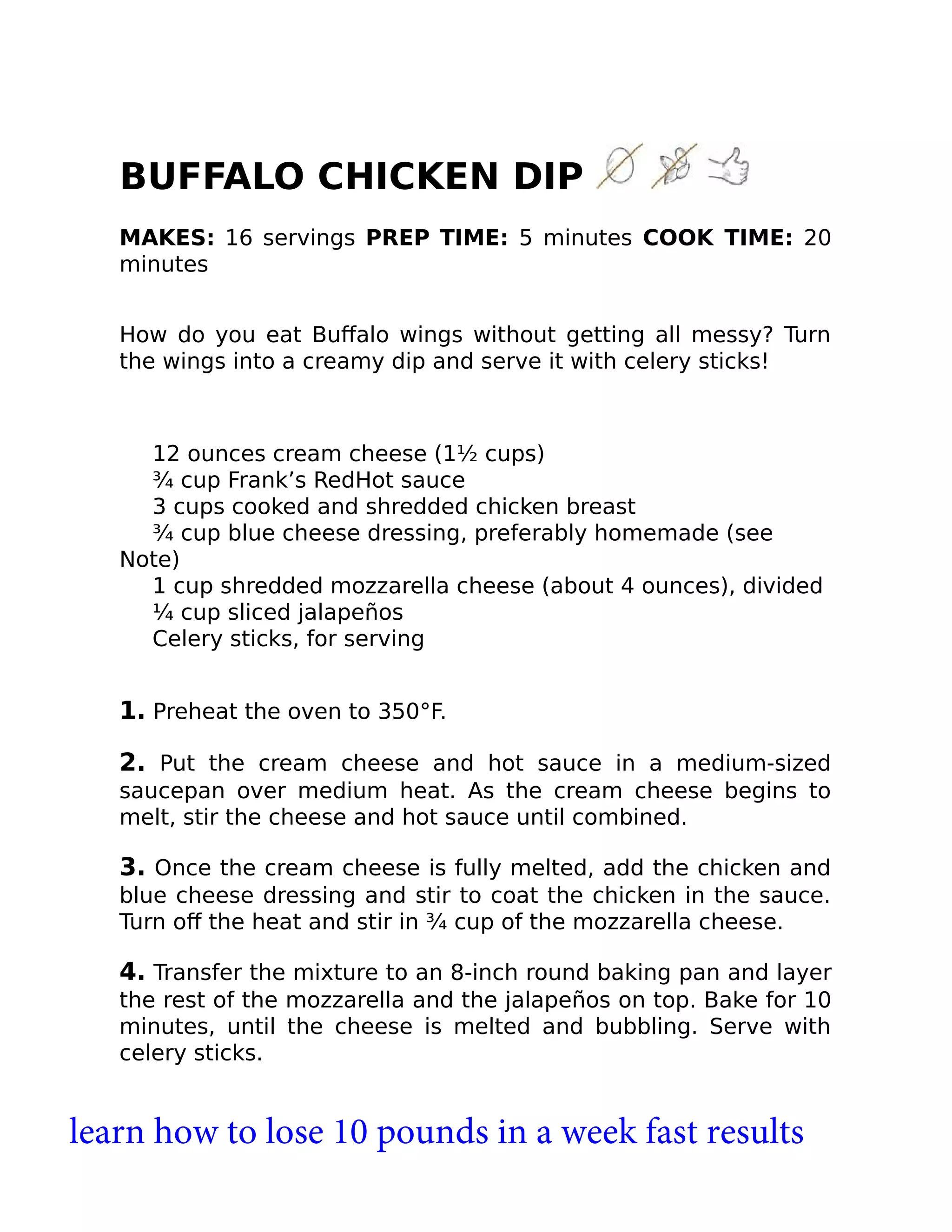 BUFFALO CHICKEN DIP
MAKES: 16 servings PREP TIME: 5 minutes COOK TIME: 20
minutes
How do you eat Buﬀalo wings without getting all messy? Turn
the wings into a creamy dip and serve it with celery sticks!
12 ounces cream cheese (1½ cups)
¾ cup Frank’s RedHot sauce
3 cups cooked and shredded chicken breast
¾ cup blue cheese dressing, preferably homemade (see
Note)
1 cup shredded mozzarella cheese (about 4 ounces), divided
¼ cup sliced jalapeños
Celery sticks, for serving
1. Preheat the oven to 350°F.
2. Put the cream cheese and hot sauce in a medium-sized
saucepan over medium heat. As the cream cheese begins to
melt, stir the cheese and hot sauce until combined.
3. Once the cream cheese is fully melted, add the chicken and
blue cheese dressing and stir to coat the chicken in the sauce.
Turn oﬀ the heat and stir in ¾ cup of the mozzarella cheese.
4. Transfer the mixture to an 8-inch round baking pan and layer
the rest of the mozzarella and the jalapeños on top. Bake for 10
minutes, until the cheese is melted and bubbling. Serve with
celery sticks.
learn how to lose 10 pounds in a week fast results
 
