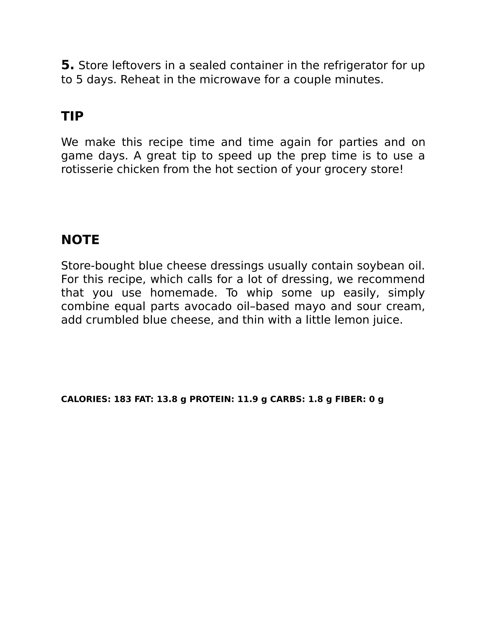 5. Store leftovers in a sealed container in the refrigerator for up
to 5 days. Reheat in the microwave for a couple minutes.
TIP
We make this recipe time and time again for parties and on
game days. A great tip to speed up the prep time is to use a
rotisserie chicken from the hot section of your grocery store!
NOTE
Store-bought blue cheese dressings usually contain soybean oil.
For this recipe, which calls for a lot of dressing, we recommend
that you use homemade. To whip some up easily, simply
combine equal parts avocado oil–based mayo and sour cream,
add crumbled blue cheese, and thin with a little lemon juice.
CALORIES: 183 FAT: 13.8 g PROTEIN: 11.9 g CARBS: 1.8 g FIBER: 0 g
 