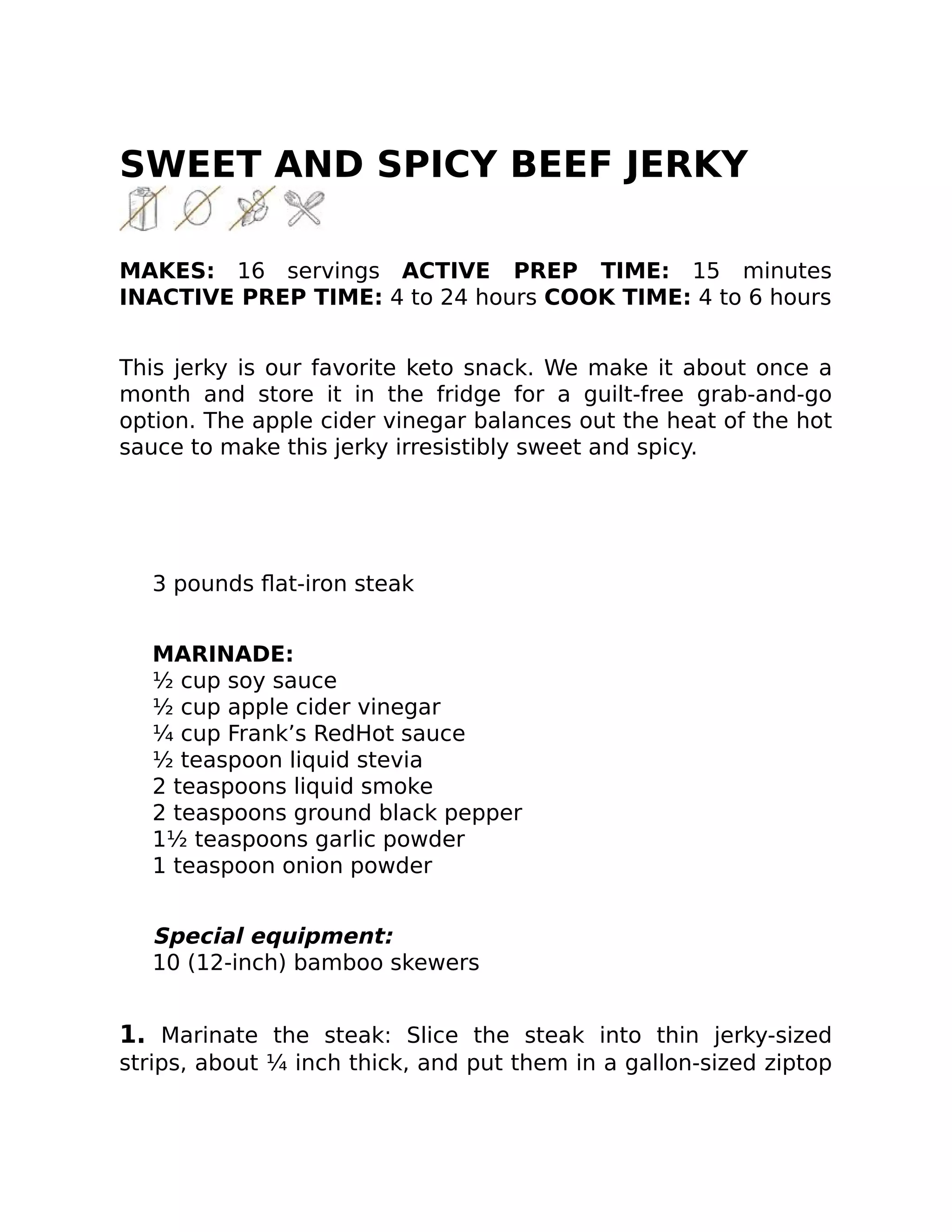 SWEET AND SPICY BEEF JERKY
MAKES: 16 servings ACTIVE PREP TIME: 15 minutes
INACTIVE PREP TIME: 4 to 24 hours COOK TIME: 4 to 6 hours
This jerky is our favorite keto snack. We make it about once a
month and store it in the fridge for a guilt-free grab-and-go
option. The apple cider vinegar balances out the heat of the hot
sauce to make this jerky irresistibly sweet and spicy.
3 pounds ﬂat-iron steak
MARINADE:
½ cup soy sauce
½ cup apple cider vinegar
¼ cup Frank’s RedHot sauce
½ teaspoon liquid stevia
2 teaspoons liquid smoke
2 teaspoons ground black pepper
1½ teaspoons garlic powder
1 teaspoon onion powder
Special equipment:
10 (12-inch) bamboo skewers
1. Marinate the steak: Slice the steak into thin jerky-sized
strips, about ¼ inch thick, and put them in a gallon-sized ziptop
 