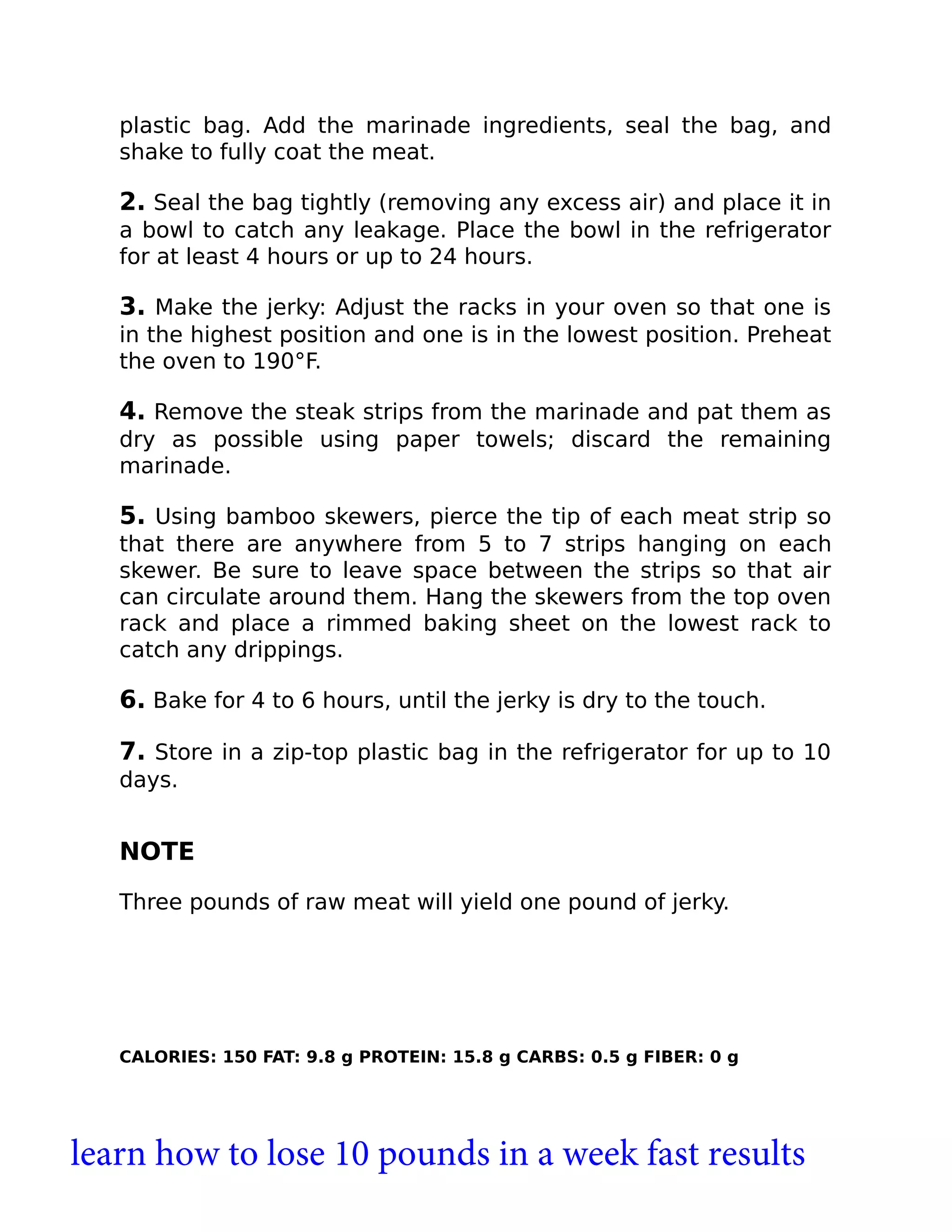 plastic bag. Add the marinade ingredients, seal the bag, and
shake to fully coat the meat.
2. Seal the bag tightly (removing any excess air) and place it in
a bowl to catch any leakage. Place the bowl in the refrigerator
for at least 4 hours or up to 24 hours.
3. Make the jerky: Adjust the racks in your oven so that one is
in the highest position and one is in the lowest position. Preheat
the oven to 190°F.
4. Remove the steak strips from the marinade and pat them as
dry as possible using paper towels; discard the remaining
marinade.
5. Using bamboo skewers, pierce the tip of each meat strip so
that there are anywhere from 5 to 7 strips hanging on each
skewer. Be sure to leave space between the strips so that air
can circulate around them. Hang the skewers from the top oven
rack and place a rimmed baking sheet on the lowest rack to
catch any drippings.
6. Bake for 4 to 6 hours, until the jerky is dry to the touch.
7. Store in a zip-top plastic bag in the refrigerator for up to 10
days.
NOTE
Three pounds of raw meat will yield one pound of jerky.
CALORIES: 150 FAT: 9.8 g PROTEIN: 15.8 g CARBS: 0.5 g FIBER: 0 g
learn how to lose 10 pounds in a week fast results
 