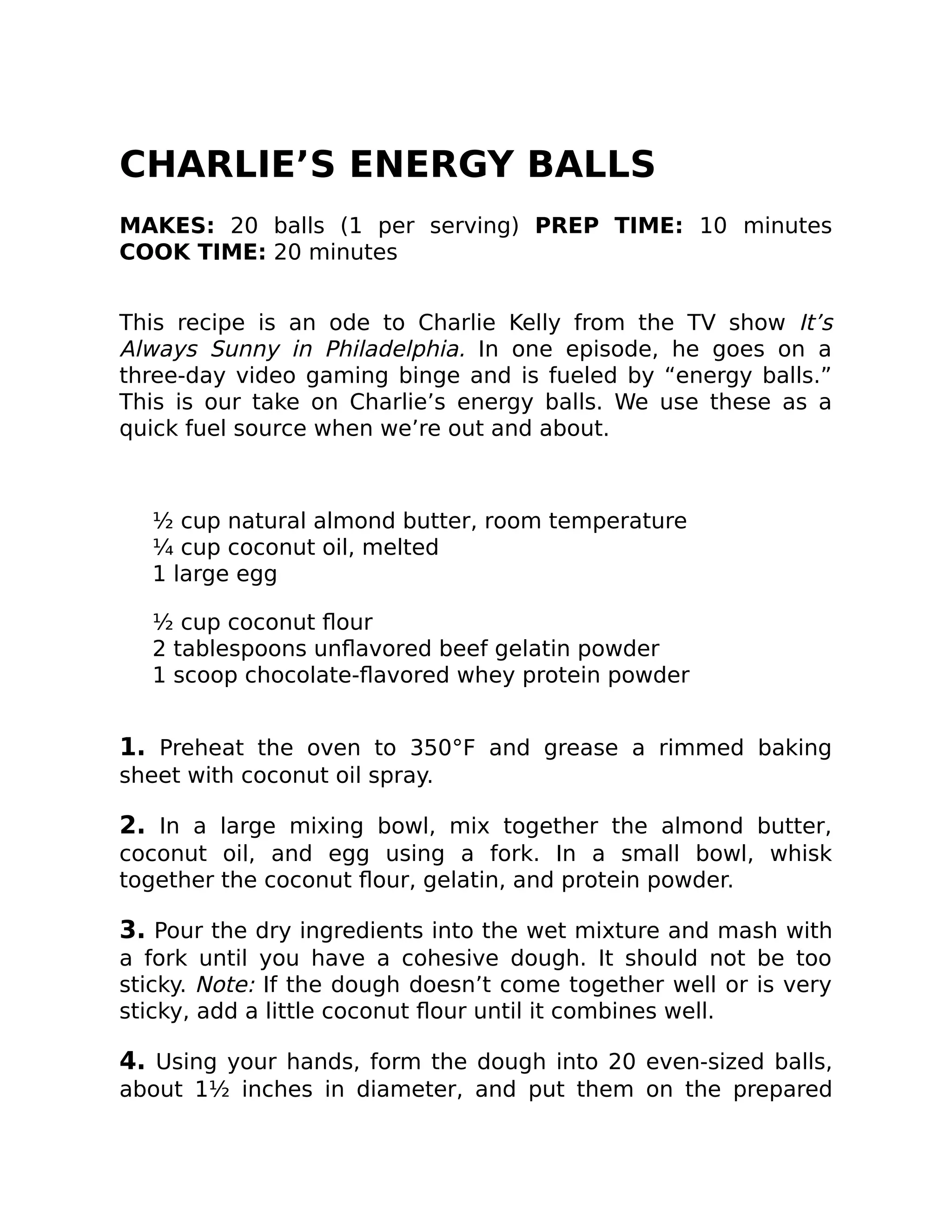 CHARLIE’S ENERGY BALLS
MAKES: 20 balls (1 per serving) PREP TIME: 10 minutes
COOK TIME: 20 minutes
This recipe is an ode to Charlie Kelly from the TV show It’s
Always Sunny in Philadelphia. In one episode, he goes on a
three-day video gaming binge and is fueled by “energy balls.”
This is our take on Charlie’s energy balls. We use these as a
quick fuel source when we’re out and about.
½ cup natural almond butter, room temperature
¼ cup coconut oil, melted
1 large egg
½ cup coconut ﬂour
2 tablespoons unﬂavored beef gelatin powder
1 scoop chocolate-ﬂavored whey protein powder
1. Preheat the oven to 350°F and grease a rimmed baking
sheet with coconut oil spray.
2. In a large mixing bowl, mix together the almond butter,
coconut oil, and egg using a fork. In a small bowl, whisk
together the coconut ﬂour, gelatin, and protein powder.
3. Pour the dry ingredients into the wet mixture and mash with
a fork until you have a cohesive dough. It should not be too
sticky. Note: If the dough doesn’t come together well or is very
sticky, add a little coconut ﬂour until it combines well.
4. Using your hands, form the dough into 20 even-sized balls,
about 1½ inches in diameter, and put them on the prepared
 