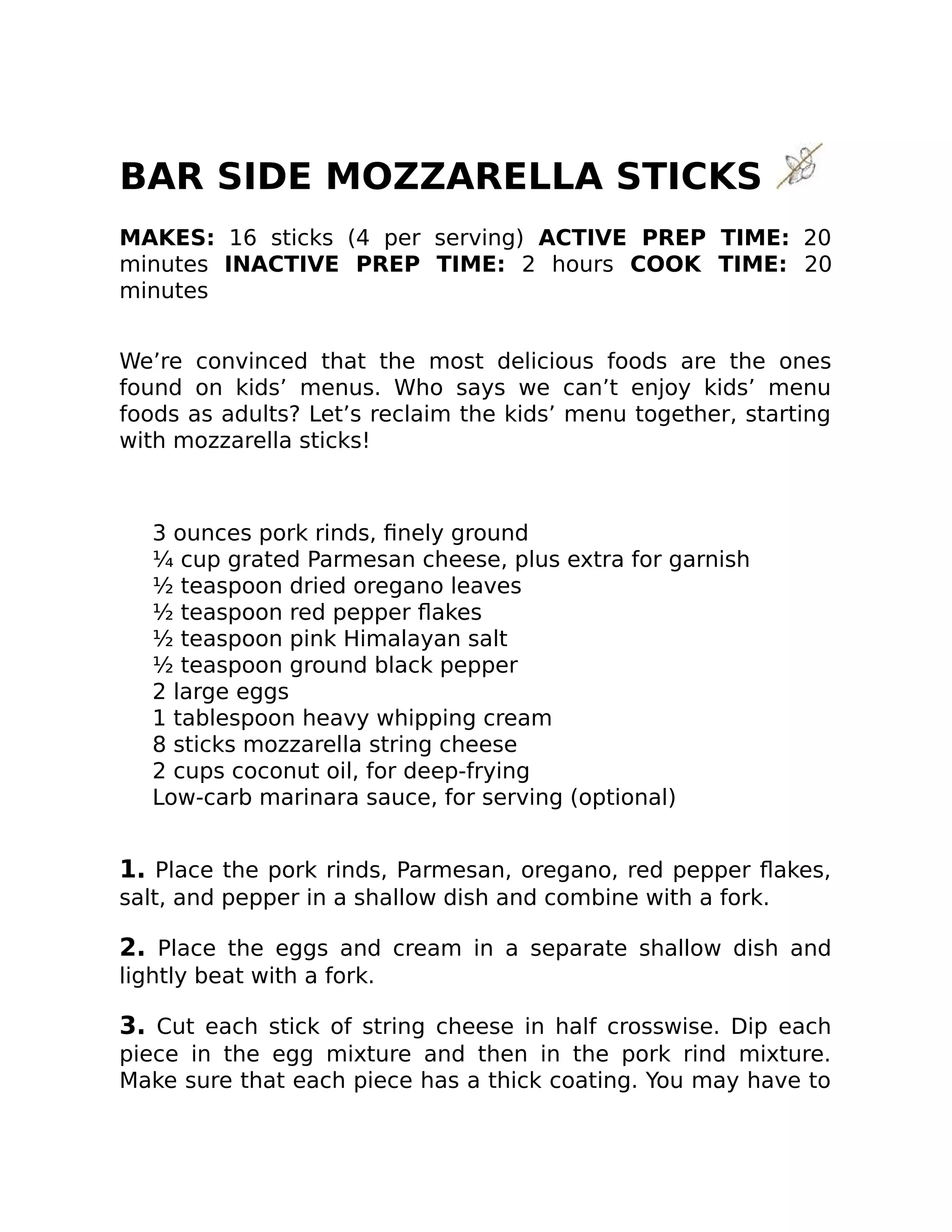 BAR SIDE MOZZARELLA STICKS
MAKES: 16 sticks (4 per serving) ACTIVE PREP TIME: 20
minutes INACTIVE PREP TIME: 2 hours COOK TIME: 20
minutes
We’re convinced that the most delicious foods are the ones
found on kids’ menus. Who says we can’t enjoy kids’ menu
foods as adults? Let’s reclaim the kids’ menu together, starting
with mozzarella sticks!
3 ounces pork rinds, ﬁnely ground
¼ cup grated Parmesan cheese, plus extra for garnish
½ teaspoon dried oregano leaves
½ teaspoon red pepper ﬂakes
½ teaspoon pink Himalayan salt
½ teaspoon ground black pepper
2 large eggs
1 tablespoon heavy whipping cream
8 sticks mozzarella string cheese
2 cups coconut oil, for deep-frying
Low-carb marinara sauce, for serving (optional)
1. Place the pork rinds, Parmesan, oregano, red pepper ﬂakes,
salt, and pepper in a shallow dish and combine with a fork.
2. Place the eggs and cream in a separate shallow dish and
lightly beat with a fork.
3. Cut each stick of string cheese in half crosswise. Dip each
piece in the egg mixture and then in the pork rind mixture.
Make sure that each piece has a thick coating. You may have to
 