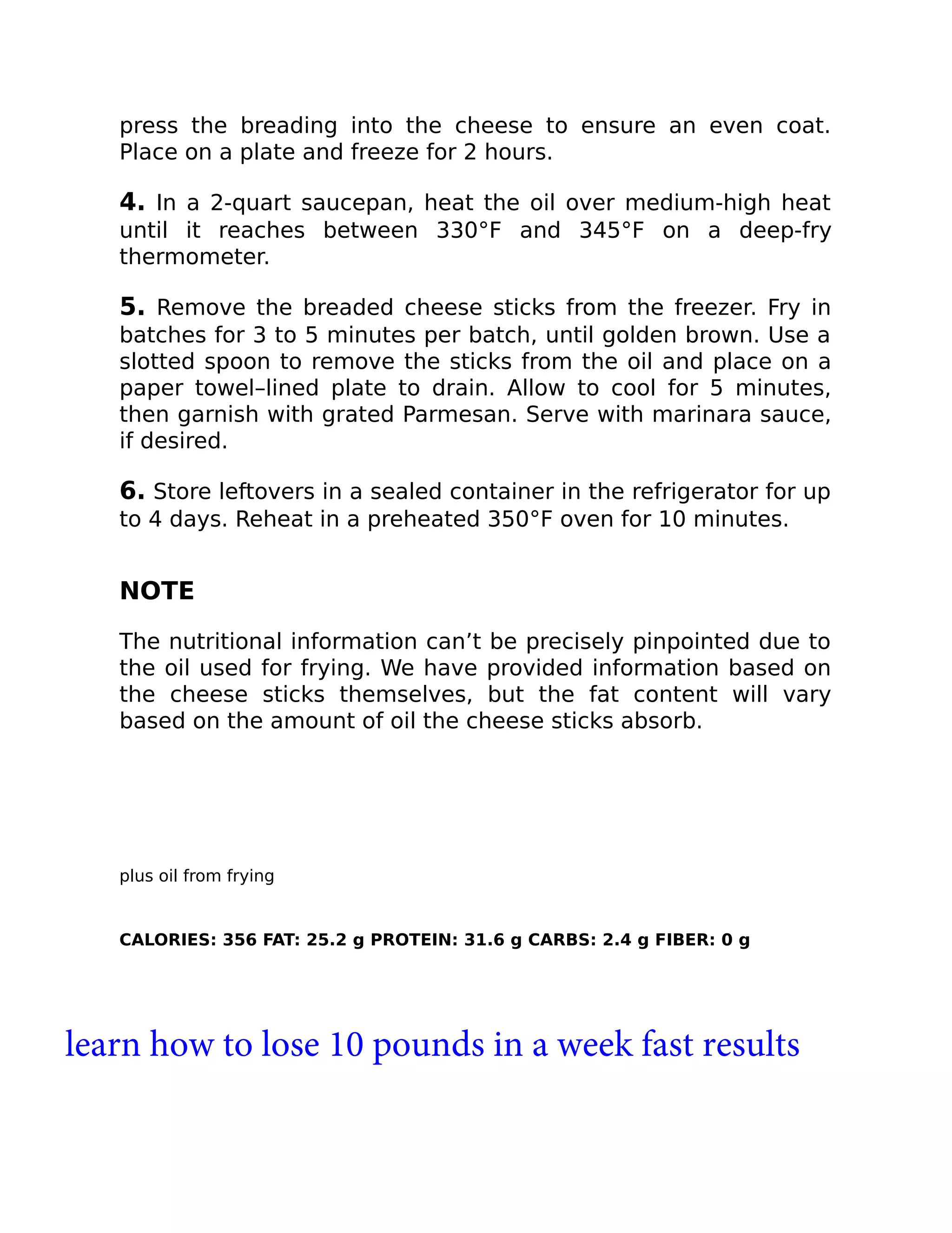 press the breading into the cheese to ensure an even coat.
Place on a plate and freeze for 2 hours.
4. In a 2-quart saucepan, heat the oil over medium-high heat
until it reaches between 330°F and 345°F on a deep-fry
thermometer.
5. Remove the breaded cheese sticks from the freezer. Fry in
batches for 3 to 5 minutes per batch, until golden brown. Use a
slotted spoon to remove the sticks from the oil and place on a
paper towel–lined plate to drain. Allow to cool for 5 minutes,
then garnish with grated Parmesan. Serve with marinara sauce,
if desired.
6. Store leftovers in a sealed container in the refrigerator for up
to 4 days. Reheat in a preheated 350°F oven for 10 minutes.
NOTE
The nutritional information can’t be precisely pinpointed due to
the oil used for frying. We have provided information based on
the cheese sticks themselves, but the fat content will vary
based on the amount of oil the cheese sticks absorb.
plus oil from frying
CALORIES: 356 FAT: 25.2 g PROTEIN: 31.6 g CARBS: 2.4 g FIBER: 0 g
learn how to lose 10 pounds in a week fast results
 
