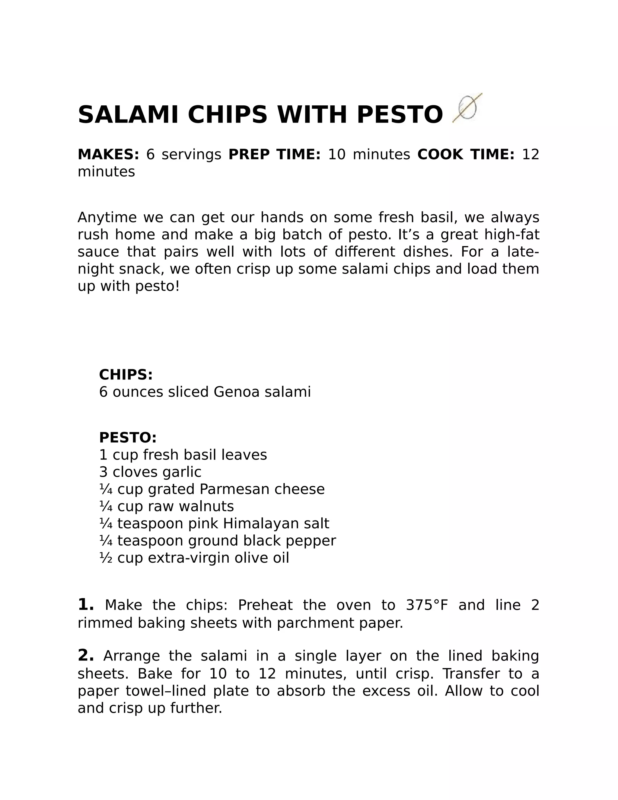 SALAMI CHIPS WITH PESTO
MAKES: 6 servings PREP TIME: 10 minutes COOK TIME: 12
minutes
Anytime we can get our hands on some fresh basil, we always
rush home and make a big batch of pesto. It’s a great high-fat
sauce that pairs well with lots of diﬀerent dishes. For a late-
night snack, we often crisp up some salami chips and load them
up with pesto!
CHIPS:
6 ounces sliced Genoa salami
PESTO:
1 cup fresh basil leaves
3 cloves garlic
¼ cup grated Parmesan cheese
¼ cup raw walnuts
¼ teaspoon pink Himalayan salt
¼ teaspoon ground black pepper
½ cup extra-virgin olive oil
1. Make the chips: Preheat the oven to 375°F and line 2
rimmed baking sheets with parchment paper.
2. Arrange the salami in a single layer on the lined baking
sheets. Bake for 10 to 12 minutes, until crisp. Transfer to a
paper towel–lined plate to absorb the excess oil. Allow to cool
and crisp up further.
 