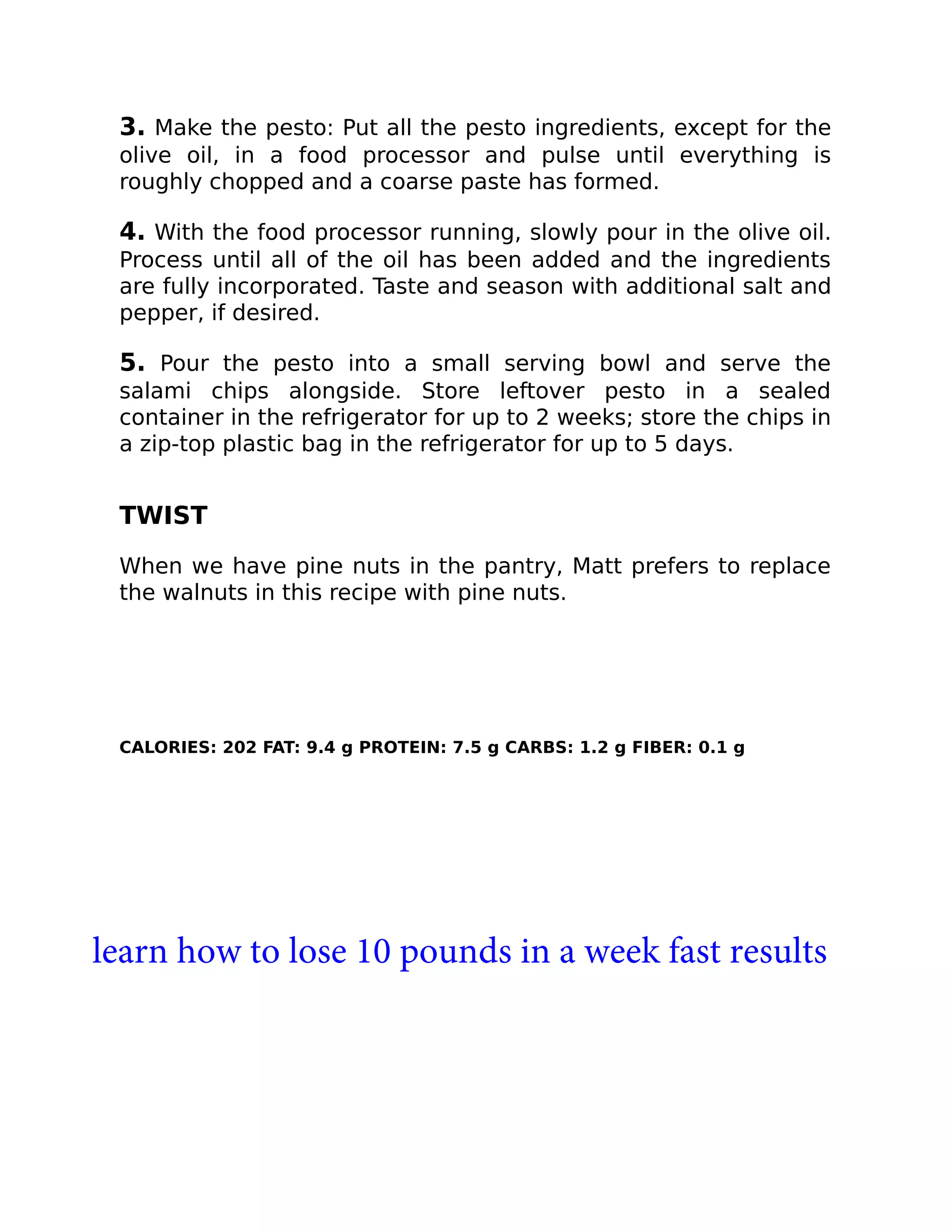 3. Make the pesto: Put all the pesto ingredients, except for the
olive oil, in a food processor and pulse until everything is
roughly chopped and a coarse paste has formed.
4. With the food processor running, slowly pour in the olive oil.
Process until all of the oil has been added and the ingredients
are fully incorporated. Taste and season with additional salt and
pepper, if desired.
5. Pour the pesto into a small serving bowl and serve the
salami chips alongside. Store leftover pesto in a sealed
container in the refrigerator for up to 2 weeks; store the chips in
a zip-top plastic bag in the refrigerator for up to 5 days.
TWIST
When we have pine nuts in the pantry, Matt prefers to replace
the walnuts in this recipe with pine nuts.
CALORIES: 202 FAT: 9.4 g PROTEIN: 7.5 g CARBS: 1.2 g FIBER: 0.1 g
learn how to lose 10 pounds in a week fast results
 