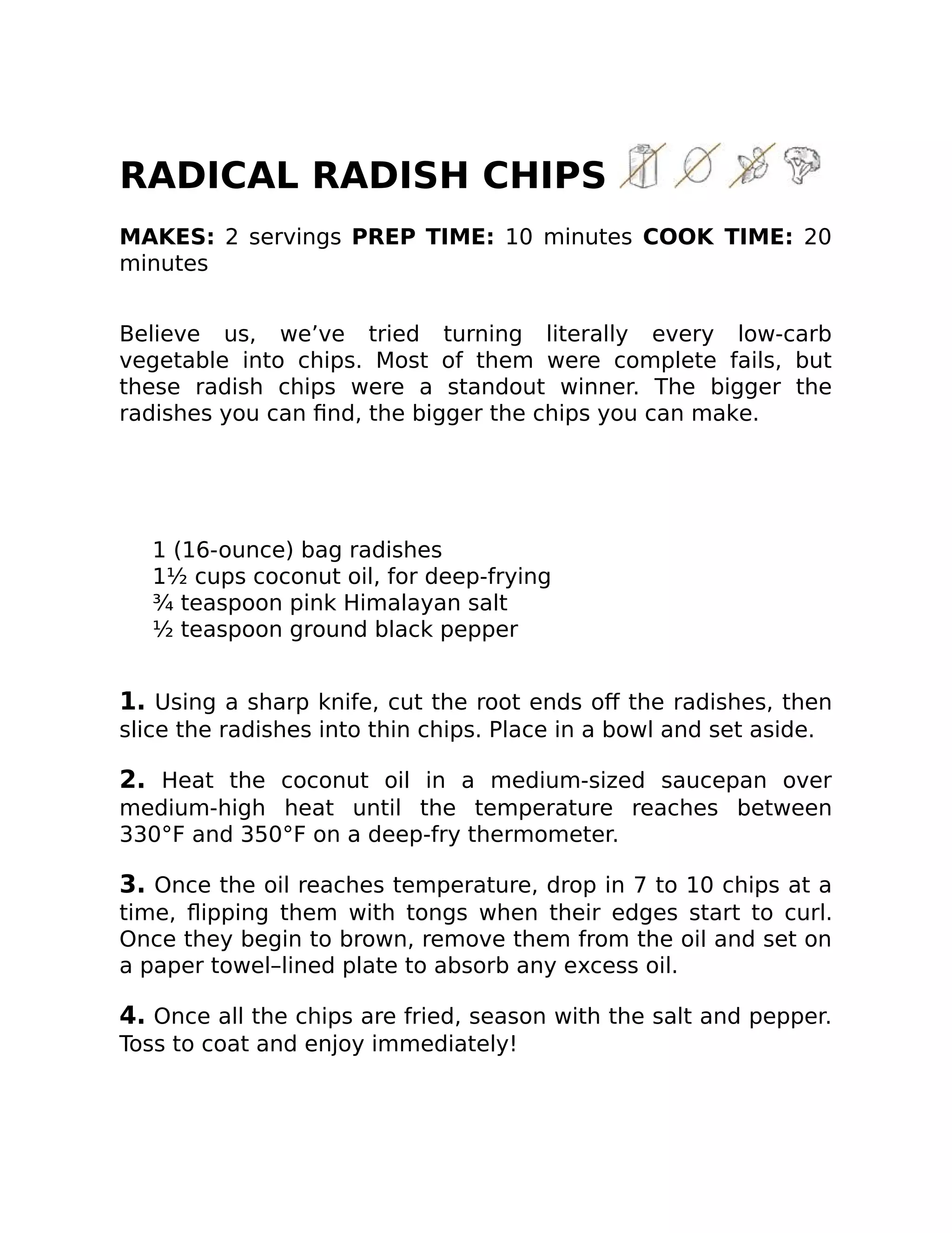 RADICAL RADISH CHIPS
MAKES: 2 servings PREP TIME: 10 minutes COOK TIME: 20
minutes
Believe us, we’ve tried turning literally every low-carb
vegetable into chips. Most of them were complete fails, but
these radish chips were a standout winner. The bigger the
radishes you can ﬁnd, the bigger the chips you can make.
1 (16-ounce) bag radishes
1½ cups coconut oil, for deep-frying
¾ teaspoon pink Himalayan salt
½ teaspoon ground black pepper
1. Using a sharp knife, cut the root ends oﬀ the radishes, then
slice the radishes into thin chips. Place in a bowl and set aside.
2. Heat the coconut oil in a medium-sized saucepan over
medium-high heat until the temperature reaches between
330°F and 350°F on a deep-fry thermometer.
3. Once the oil reaches temperature, drop in 7 to 10 chips at a
time, ﬂipping them with tongs when their edges start to curl.
Once they begin to brown, remove them from the oil and set on
a paper towel–lined plate to absorb any excess oil.
4. Once all the chips are fried, season with the salt and pepper.
Toss to coat and enjoy immediately!
 