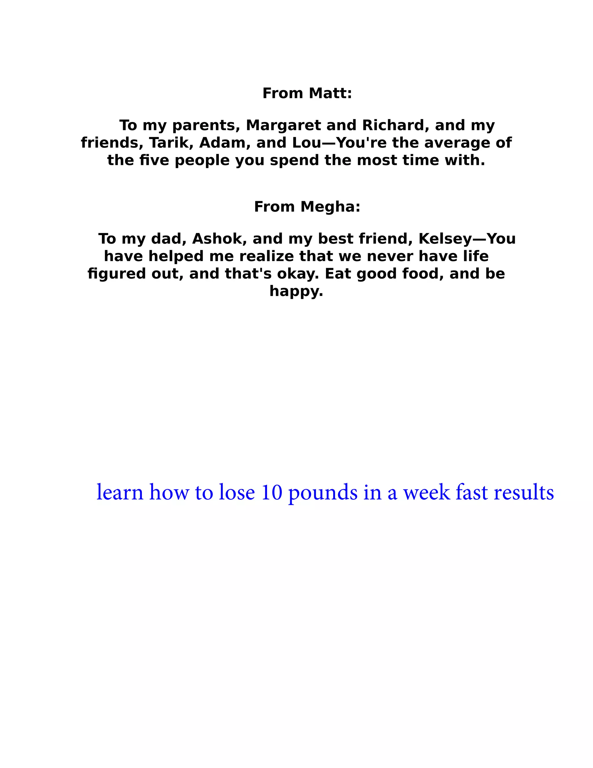 From Matt:
To my parents, Margaret and Richard, and my
friends, Tarik, Adam, and Lou—You're the average of
the ﬁve people you spend the most time with.
From Megha:
To my dad, Ashok, and my best friend, Kelsey—You
have helped me realize that we never have life
ﬁgured out, and that's okay. Eat good food, and be
happy.
learn how to lose 10 pounds in a week fast results
 