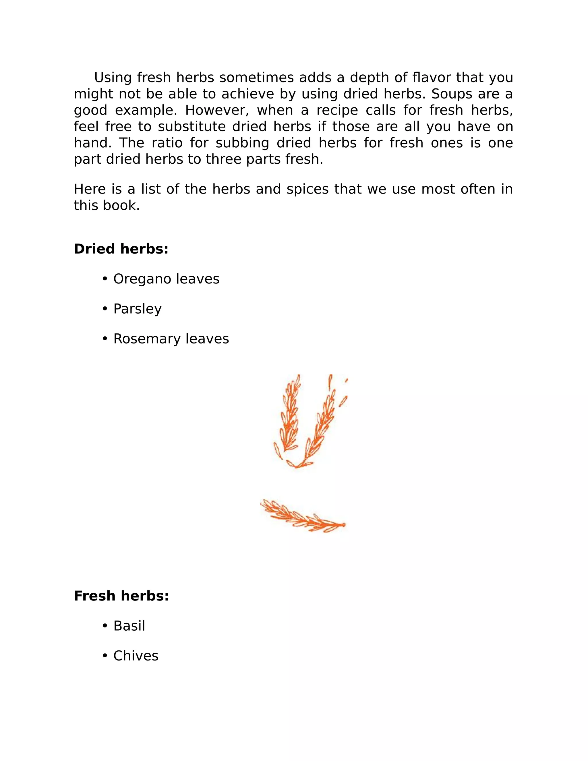 Using fresh herbs sometimes adds a depth of ﬂavor that you
might not be able to achieve by using dried herbs. Soups are a
good example. However, when a recipe calls for fresh herbs,
feel free to substitute dried herbs if those are all you have on
hand. The ratio for subbing dried herbs for fresh ones is one
part dried herbs to three parts fresh.
Here is a list of the herbs and spices that we use most often in
this book.
Dried herbs:
• Oregano leaves
• Parsley
• Rosemary leaves
Fresh herbs:
• Basil
• Chives
 