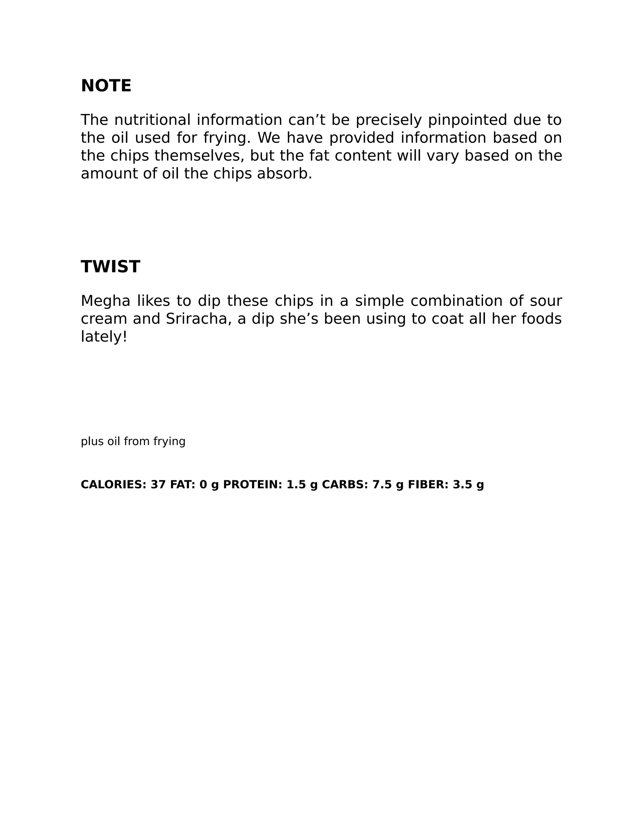 NOTE
The nutritional information can’t be precisely pinpointed due to
the oil used for frying. We have provided information based on
the chips themselves, but the fat content will vary based on the
amount of oil the chips absorb.
TWIST
Megha likes to dip these chips in a simple combination of sour
cream and Sriracha, a dip she’s been using to coat all her foods
lately!
plus oil from frying
CALORIES: 37 FAT: 0 g PROTEIN: 1.5 g CARBS: 7.5 g FIBER: 3.5 g
 