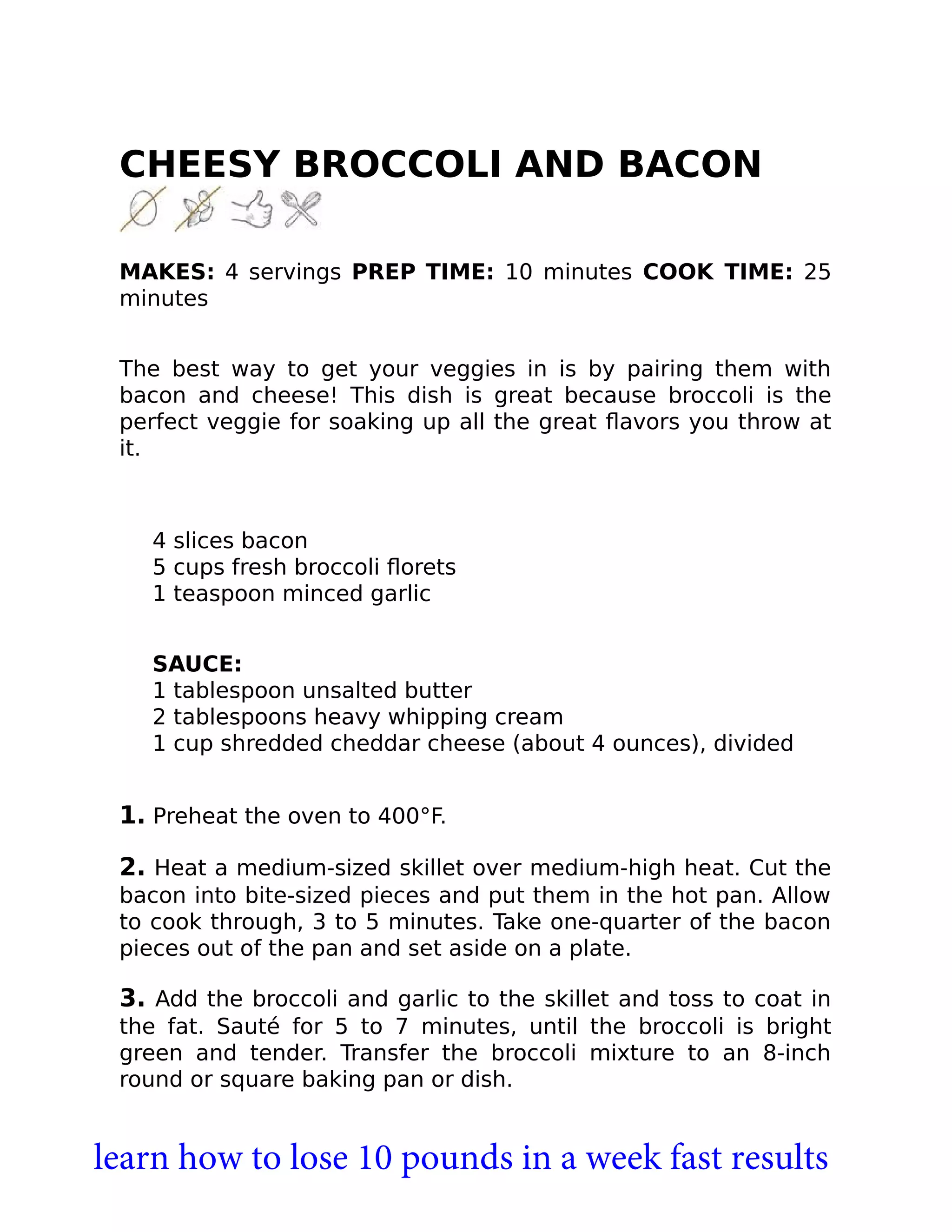CHEESY BROCCOLI AND BACON
MAKES: 4 servings PREP TIME: 10 minutes COOK TIME: 25
minutes
The best way to get your veggies in is by pairing them with
bacon and cheese! This dish is great because broccoli is the
perfect veggie for soaking up all the great ﬂavors you throw at
it.
4 slices bacon
5 cups fresh broccoli ﬂorets
1 teaspoon minced garlic
SAUCE:
1 tablespoon unsalted butter
2 tablespoons heavy whipping cream
1 cup shredded cheddar cheese (about 4 ounces), divided
1. Preheat the oven to 400°F.
2. Heat a medium-sized skillet over medium-high heat. Cut the
bacon into bite-sized pieces and put them in the hot pan. Allow
to cook through, 3 to 5 minutes. Take one-quarter of the bacon
pieces out of the pan and set aside on a plate.
3. Add the broccoli and garlic to the skillet and toss to coat in
the fat. Sauté for 5 to 7 minutes, until the broccoli is bright
green and tender. Transfer the broccoli mixture to an 8-inch
round or square baking pan or dish.
learn how to lose 10 pounds in a week fast results
 