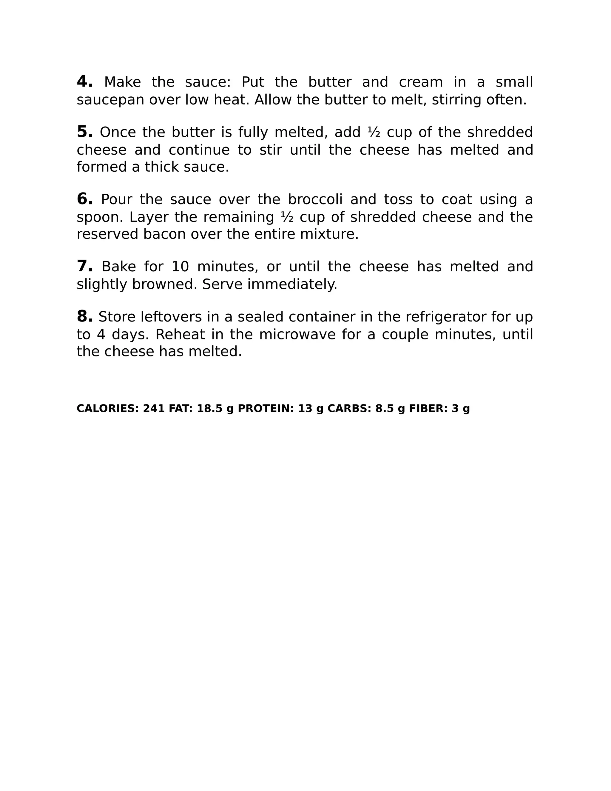 4. Make the sauce: Put the butter and cream in a small
saucepan over low heat. Allow the butter to melt, stirring often.
5. Once the butter is fully melted, add ½ cup of the shredded
cheese and continue to stir until the cheese has melted and
formed a thick sauce.
6. Pour the sauce over the broccoli and toss to coat using a
spoon. Layer the remaining ½ cup of shredded cheese and the
reserved bacon over the entire mixture.
7. Bake for 10 minutes, or until the cheese has melted and
slightly browned. Serve immediately.
8. Store leftovers in a sealed container in the refrigerator for up
to 4 days. Reheat in the microwave for a couple minutes, until
the cheese has melted.
CALORIES: 241 FAT: 18.5 g PROTEIN: 13 g CARBS: 8.5 g FIBER: 3 g
 