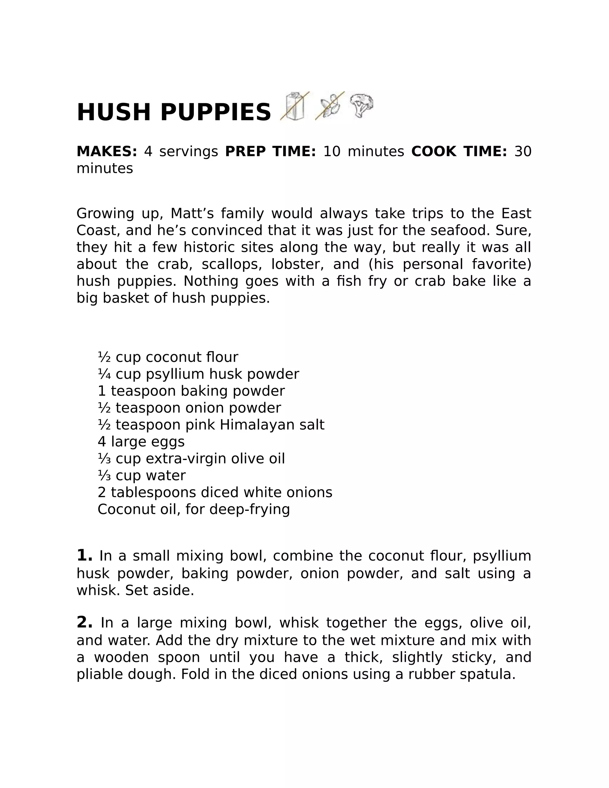 HUSH PUPPIES
MAKES: 4 servings PREP TIME: 10 minutes COOK TIME: 30
minutes
Growing up, Matt’s family would always take trips to the East
Coast, and he’s convinced that it was just for the seafood. Sure,
they hit a few historic sites along the way, but really it was all
about the crab, scallops, lobster, and (his personal favorite)
hush puppies. Nothing goes with a ﬁsh fry or crab bake like a
big basket of hush puppies.
½ cup coconut ﬂour
¼ cup psyllium husk powder
1 teaspoon baking powder
½ teaspoon onion powder
½ teaspoon pink Himalayan salt
4 large eggs
⅓ cup extra-virgin olive oil
⅓ cup water
2 tablespoons diced white onions
Coconut oil, for deep-frying
1. In a small mixing bowl, combine the coconut ﬂour, psyllium
husk powder, baking powder, onion powder, and salt using a
whisk. Set aside.
2. In a large mixing bowl, whisk together the eggs, olive oil,
and water. Add the dry mixture to the wet mixture and mix with
a wooden spoon until you have a thick, slightly sticky, and
pliable dough. Fold in the diced onions using a rubber spatula.
 