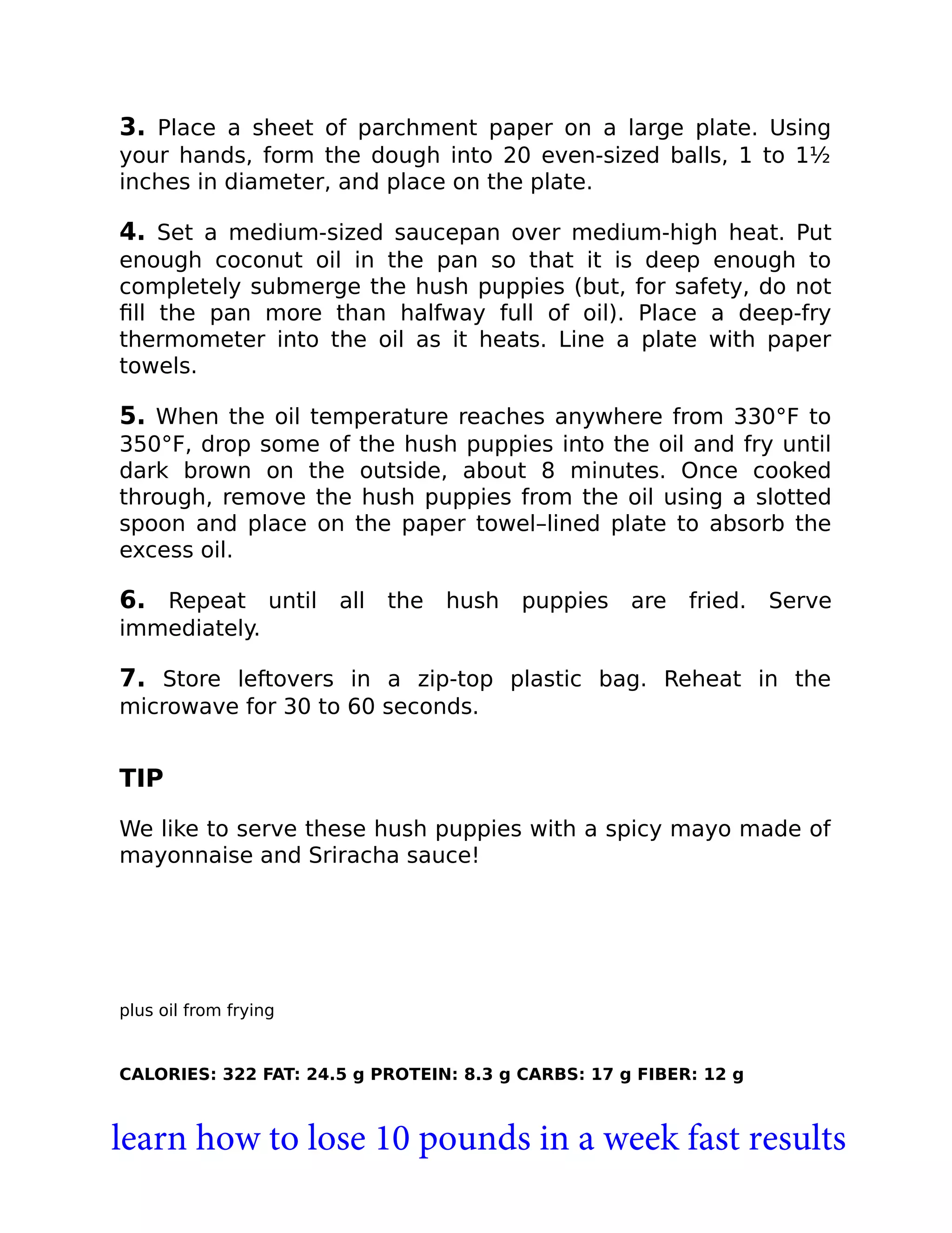 3. Place a sheet of parchment paper on a large plate. Using
your hands, form the dough into 20 even-sized balls, 1 to 1½
inches in diameter, and place on the plate.
4. Set a medium-sized saucepan over medium-high heat. Put
enough coconut oil in the pan so that it is deep enough to
completely submerge the hush puppies (but, for safety, do not
ﬁll the pan more than halfway full of oil). Place a deep-fry
thermometer into the oil as it heats. Line a plate with paper
towels.
5. When the oil temperature reaches anywhere from 330°F to
350°F, drop some of the hush puppies into the oil and fry until
dark brown on the outside, about 8 minutes. Once cooked
through, remove the hush puppies from the oil using a slotted
spoon and place on the paper towel–lined plate to absorb the
excess oil.
6. Repeat until all the hush puppies are fried. Serve
immediately.
7. Store leftovers in a zip-top plastic bag. Reheat in the
microwave for 30 to 60 seconds.
TIP
We like to serve these hush puppies with a spicy mayo made of
mayonnaise and Sriracha sauce!
plus oil from frying
CALORIES: 322 FAT: 24.5 g PROTEIN: 8.3 g CARBS: 17 g FIBER: 12 g
learn how to lose 10 pounds in a week fast results
 