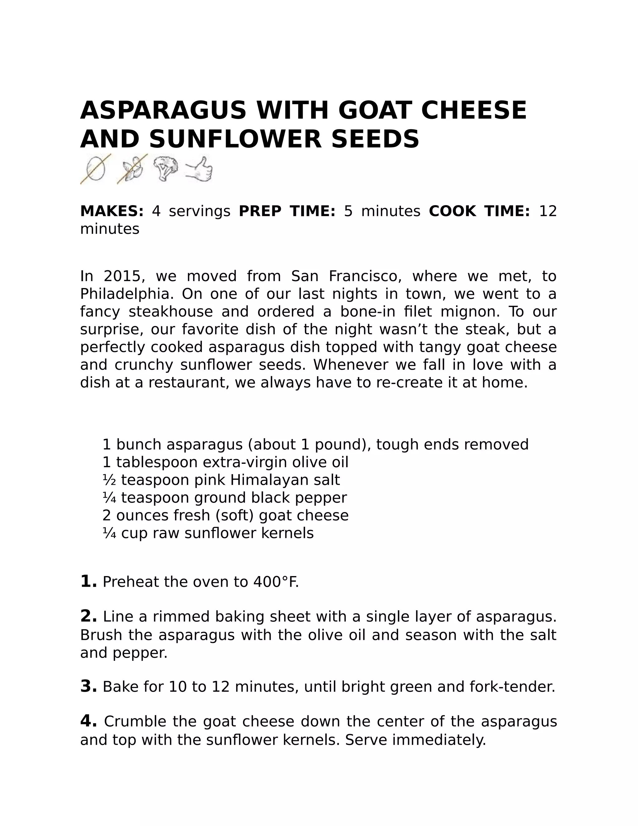ASPARAGUS WITH GOAT CHEESE
AND SUNFLOWER SEEDS
MAKES: 4 servings PREP TIME: 5 minutes COOK TIME: 12
minutes
In 2015, we moved from San Francisco, where we met, to
Philadelphia. On one of our last nights in town, we went to a
fancy steakhouse and ordered a bone-in ﬁlet mignon. To our
surprise, our favorite dish of the night wasn’t the steak, but a
perfectly cooked asparagus dish topped with tangy goat cheese
and crunchy sunﬂower seeds. Whenever we fall in love with a
dish at a restaurant, we always have to re-create it at home.
1 bunch asparagus (about 1 pound), tough ends removed
1 tablespoon extra-virgin olive oil
½ teaspoon pink Himalayan salt
¼ teaspoon ground black pepper
2 ounces fresh (soft) goat cheese
¼ cup raw sunﬂower kernels
1. Preheat the oven to 400°F.
2. Line a rimmed baking sheet with a single layer of asparagus.
Brush the asparagus with the olive oil and season with the salt
and pepper.
3. Bake for 10 to 12 minutes, until bright green and fork-tender.
4. Crumble the goat cheese down the center of the asparagus
and top with the sunﬂower kernels. Serve immediately.
 