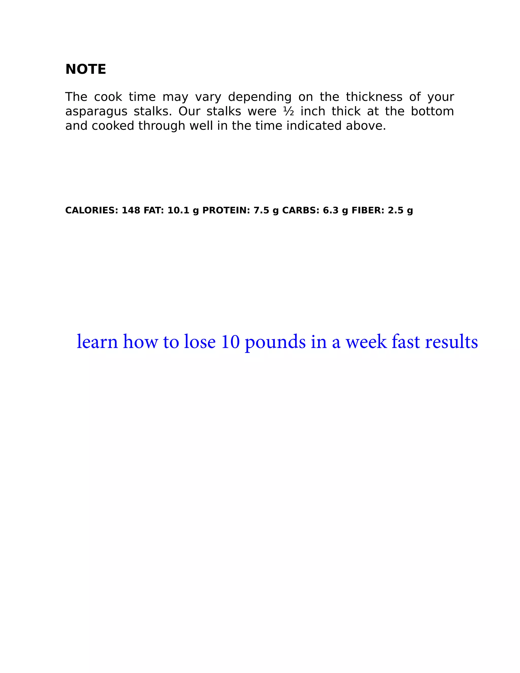 NOTE
The cook time may vary depending on the thickness of your
asparagus stalks. Our stalks were ½ inch thick at the bottom
and cooked through well in the time indicated above.
CALORIES: 148 FAT: 10.1 g PROTEIN: 7.5 g CARBS: 6.3 g FIBER: 2.5 g
learn how to lose 10 pounds in a week fast results
 
